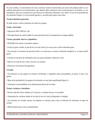 En este sentido, el conocimiento de unas correctas normas nutricionales por parte del pediatra debe ser un
eslabón principal en la consulta diaria, que además debe comunicar estos conocimientos a la familia y a los
educadores, que son a la postre los que ofrecen los diferentes alimentos a los niños. El uso de la pirámide de
los alimentos (figura 1) es un método práctico y sencillo para lograr estos fines.
Normas dietéticas generales
Se debe incluir a diario alimentos de todos los grupos:
Leche y derivados
• Ingesta de 500-1.000 ml / día.
• Principal fuente de calcio (tabla I) como prevención de la osteoporosis en etapas adultas.
Carnes, pescados, huevos y legumbres
• Preferibles las carnes y pescados magros.
• Evitar la grasa visible, la piel de las aves de corral y los sesos por su alto contenido graso.
• Se aconseja el consumo de pescado frente a la carne por su menor contenido energético y su mejor perfil
graso.
• Limitar el consumo de embutidos (ricos en grasa saturada, colesterol y sal).
• Huevos no más de uno al día y de tres a la semana.
• Promover el consumo de legumbres.
Cereales
• Se incluyen en este grupo los cereales fortificados o integrales (más aconsejables), el gofio, el pan y las
pastas.
• Base de la pirámide de los grupos de alimentos en una dieta equilibrada (figura 1).
• Altamente recomendables en la alimentación diaria de los niños.
Frutas, verduras y hortalizas
• Incluir cada día frutas maduras (2-3 piezas) y verduras frescas si es posible.
• Almacenar las verduras donde no les den la luz ni el aire (refrigerador o bodega).
• Se aconseja ser lavadas enteras sin dejarlas en remojo, para evitar la difusión de nutrientes al agua de
lavado.
• Deben pelarse para evitar contaminantes.

NUTRICIÓN DEL LACTANTE, ESCOLAR Y ADOLESCENTE

Página 17

 