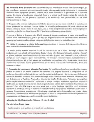 III. Promoción de un buen desayuno, costumbre aún poco extendida en muchas áreas de nuestro país, ya
que contribuye a conseguir unos aportes nutricionales más adecuados, evita o disminuye el consumo de
alimentos menos apropiados (bollería, azúcares, etc.), puede contribuir a la prevención de la obesidad,
además de mejorar el rendimiento intelectual, físico y la actitud en el trabajo escolar. La omisión del
desayuno interfiere en los procesos cognitivos y de aprendizaje, más pronunciados en los niños
nutricionalmente en riesgo.
El desayuno debe contener preferentemente hidratos de carbono por su mejor control de la saciedad, con
menor proporción de alimentos ricos en lípidos. Se aconseja preferentemente la tríada compuesta por
lácteos, cereales y frutas o zumo de fruta fresca, que se podría complementar con otros alimentos proteicos
como huevos, jamón, etc., hasta llegar al 20-25% de las necesidades energéticas diarias.
Es necesario dedicar al desayuno entre 15a 20 minutos de tiempo, sentados en la mesa, a ser posible en
familia, en un ambiente relajado, por lo que hay que despertar al niño con suficiente tiempo, debiéndose
acostar a una hora apropiada y dejando preparado desde la noche anterior el material escolar.
IV. Vigilar el consumo y la calidad de los snacks, promoviendo el consumo de frutas, cereales, lácteos u
otros alimentos con buena calidad nutricional.
Los snacks pueden suponer hasta casi 1/3 de las calorías totales de la dieta. Restringir la ingesta de
productos con peor calidad nutricional como dulces, bollería y los llamados "alimentos chatarra o basura",
en general productos manufacturados con elevadas cantidades de grasa total y saturada, azúcar, colesterol,
energía, sal y con ninguno o pocos micronutrientes. No utilizarlos como recompensa o entretenimiento ni
eliminarlos totalmente por su fácil acceso, por la publicidad y por su buen sabor, siendo mejor estrategia su
disminución escalonada. Insistir preferentemente en las clases sociales más desfavorecidas, donde este
consumo es mayor.
V. Promoción del consumo de alimentos funcionales. En los últimos años el concepto científico en salud
pública en cuanto a los hábitos dietéticos ha cambiado y se propone modificar la composición de los
productos alimenticios reduciendo de una parte las sustancias indeseables y de otra enriqueciéndolas con
sustancias deseables. Todo ello entra dentro del campo de los conocidos como alimentos funcionales, que
son definidos por la Academia Nacional de Ciencias de Estados Unidos como "alimentos que engloban
productos potencialmente saludables", en los que se incluye "cualquier alimento o ingrediente alimenticio
modificado que pueda proporcionar un beneficio para la salud además de los nutrientes tradicionales que
contiene". Para ello debe poseer un efecto sobre una o varias funciones específicas en el organismo,
mejorando el estado de salud y de bienestar o bien reduciendo el riesgo de una enfermedad. Entre otros, el
consumo de probióticos, generalmente vehiculizados a través de leches fermentadas, que poseen efectos
preventivos y terapéuticos en determinadas patologías; su efecto se complementa con el uso de prebióticos o
mejor con una mezcla de ambos, en los conocidos como simbióticos.
Alimentación del niño preescolar. Niños de 1-3 años de edad
Características de esta etapa
• Cambio negativo en el apetito y en el interés por los alimentos.
NUTRICIÓN DEL LACTANTE, ESCOLAR Y ADOLESCENTE

Página 19

 