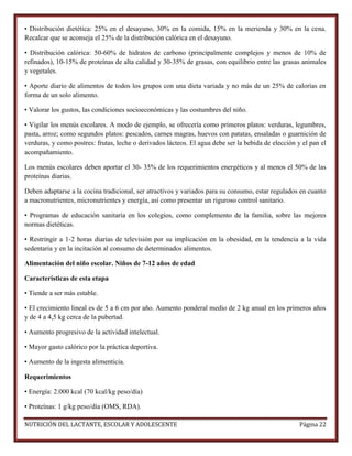 • Distribución dietética: 25% en el desayuno, 30% en la comida, 15% en la merienda y 30% en la cena.
Recalcar que se aconseja el 25% de la distribución calórica en el desayuno.
• Distribución calórica: 50-60% de hidratos de carbono (principalmente complejos y menos de 10% de
refinados), 10-15% de proteínas de alta calidad y 30-35% de grasas, con equilibrio entre las grasas animales
y vegetales.
• Aporte diario de alimentos de todos los grupos con una dieta variada y no más de un 25% de calorías en
forma de un solo alimento.
• Valorar los gustos, las condiciones socioeconómicas y las costumbres del niño.
• Vigilar los menús escolares. A modo de ejemplo, se ofrecería como primeros platos: verduras, legumbres,
pasta, arroz; como segundos platos: pescados, carnes magras, huevos con patatas, ensaladas o guarnición de
verduras, y como postres: frutas, leche o derivados lácteos. El agua debe ser la bebida de elección y el pan el
acompañamiento.
Los menús escolares deben aportar el 30- 35% de los requerimientos energéticos y al menos el 50% de las
proteínas diarias.
Deben adaptarse a la cocina tradicional, ser atractivos y variados para su consumo, estar regulados en cuanto
a macronutrientes, micronutrientes y energía, así como presentar un riguroso control sanitario.
• Programas de educación sanitaria en los colegios, como complemento de la familia, sobre las mejores
normas dietéticas.
• Restringir a 1-2 horas diarias de televisión por su implicación en la obesidad, en la tendencia a la vida
sedentaria y en la incitación al consumo de determinados alimentos.
Alimentación del niño escolar. Niños de 7-12 años de edad
Características de esta etapa
• Tiende a ser más estable.
• El crecimiento lineal es de 5 a 6 cm por año. Aumento ponderal medio de 2 kg anual en los primeros años
y de 4 a 4,5 kg cerca de la pubertad.
• Aumento progresivo de la actividad intelectual.
• Mayor gasto calórico por la práctica deportiva.
• Aumento de la ingesta alimenticia.
Requerimientos
• Energía: 2.000 kcal (70 kcal/kg peso/día)
• Proteínas: 1 g/kg peso/día (OMS, RDA).
NUTRICIÓN DEL LACTANTE, ESCOLAR Y ADOLESCENTE

Página 22

 