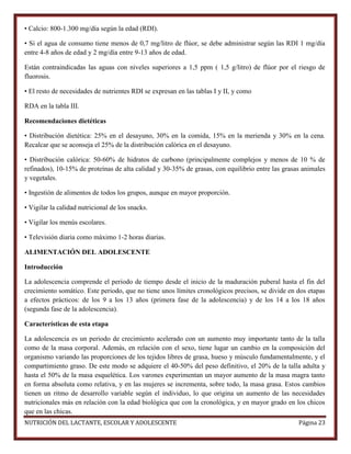• Calcio: 800-1.300 mg/día según la edad (RDI).
• Si el agua de consumo tiene menos de 0,7 mg/litro de flúor, se debe administrar según las RDI 1 mg/día
entre 4-8 años de edad y 2 mg/día entre 9-13 años de edad.
Están contraindicadas las aguas con niveles superiores a 1,5 ppm ( 1,5 g/litro) de flúor por el riesgo de
fluorosis.
• El resto de necesidades de nutrientes RDI se expresan en las tablas I y II, y como
RDA en la tabla III.
Recomendaciones dietéticas
• Distribución dietética: 25% en el desayuno, 30% en la comida, 15% en la merienda y 30% en la cena.
Recalcar que se aconseja el 25% de la distribución calórica en el desayuno.
• Distribución calórica: 50-60% de hidratos de carbono (principalmente complejos y menos de 10 % de
refinados), 10-15% de proteínas de alta calidad y 30-35% de grasas, con equilibrio entre las grasas animales
y vegetales.
• Ingestión de alimentos de todos los grupos, aunque en mayor proporción.
• Vigilar la calidad nutricional de los snacks.
• Vigilar los menús escolares.
• Televisión diaria como máximo 1-2 horas diarias.
ALIMENTACIÓN DEL ADOLESCENTE
Introducción
La adolescencia comprende el periodo de tiempo desde el inicio de la maduración puberal hasta el fin del
crecimiento somático. Este periodo, que no tiene unos límites cronológicos precisos, se divide en dos etapas
a efectos prácticos: de los 9 a los 13 años (primera fase de la adolescencia) y de los 14 a los 18 años
(segunda fase de la adolescencia).
Características de esta etapa
La adolescencia es un periodo de crecimiento acelerado con un aumento muy importante tanto de la talla
como de la masa corporal. Además, en relación con el sexo, tiene lugar un cambio en la composición del
organismo variando las proporciones de los tejidos libres de grasa, hueso y músculo fundamentalmente, y el
compartimiento graso. De este modo se adquiere el 40-50% del peso definitivo, el 20% de la talla adulta y
hasta el 50% de la masa esquelética. Los varones experimentan un mayor aumento de la masa magra tanto
en forma absoluta como relativa, y en las mujeres se incrementa, sobre todo, la masa grasa. Estos cambios
tienen un ritmo de desarrollo variable según el individuo, lo que origina un aumento de las necesidades
nutricionales más en relación con la edad biológica que con la cronológica, y en mayor grado en los chicos
que en las chicas.
NUTRICIÓN DEL LACTANTE, ESCOLAR Y ADOLESCENTE

Página 23

 