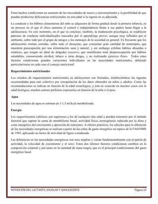 Estos hechos condicionan un aumento de las necesidades de macro y micronutrientes y la posibilidad de que
puedan producirse deficiencias nutricionales en esta edad si la ingesta no es adecuada.
La conducta y los hábitos alimentarios del niño se adquieren de forma gradual desde la primera infancia, en
un proceso en el que el chico aumenta el control e independencia frente a sus padres hasta llegar a la
adolescencia. En este momento, en el que se concluye, también, la maduración psicológica, se establecen
patrones de conducta individualizados marcados por el aprendizaje previo, aunque muy influidos por el
ambiente, sobre todo por el grupo de amigos y los mensajes de la sociedad en general. Es frecuente que los
adolescentes omitan comidas, sobre todo el desayuno, que consuman gran cantidad de tentempiés, que
muestren preocupación por una alimentación sana y natural, y sin embargo exhiban hábitos absurdos o
erráticos, que tengan un ideal de delgadez excesivo, que manifiesten total despreocupación por hábitos
saludables, consumiendo alcohol, tabaco u otras drogas, y no realizando ejercicio físico. Todos estos
factores condicionan grandes variaciones individuales en las necesidades nutricionales, debiendo
particularizarse en cada caso el consejo nutricional.
Requerimientos nutricionales
Los estudios de requerimientos nutricionales en adolescentes son limitados, estableciéndose las ingestas
recomendadas para este colectivo por extrapolación de los datos obtenidos en niños y adultos. Como las
recomendaciones se indican en función de la edad cronológica, y ésta no coincide en muchos casos con la
edad biológica, muchos autores prefieren expresarlas en función de la talla o el peso.
Agua
Las necesidades de agua se estiman en 1-1,5 ml/kcal metabolizada.
Energía
Los requerimientos calóricos son superiores a los de cualquier otra edad y pueden estimarse por el método
factorial que supone la suma de metabolismo basal, actividad física, termogénesis inducida por la dieta y
coste energético del crecimiento y aposición de nutrientes. A efectos prácticos, los cálculos para la obtención
de las necesidades energéticas se realizan a partir de las cifras de gasto energético en reposo de la FAO/OMS
de 1985, aplicando un factor de actividad de ligera a moderada.
Las diferencias en las necesidades energéticas son muy amplias y varían fundamentalmente con el patrón de
actividad, la velocidad de crecimiento y el sexo. Estos dos últimos factores condicionan cambios en la
composición corporal y por tanto en la cantidad de masa magra, que es el principal condicionante del gasto
energético basal.

NUTRICIÓN DEL LACTANTE, ESCOLAR Y ADOLESCENTE

Página 24

 