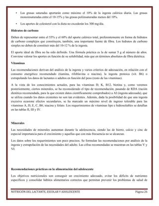 •

Las grasas saturadas aportarán como máximo el 10% de la ingesta calórica diaria. Las grasas
monoinsaturadas entre el 10-15% y las grasas poliinsaturadas menos del 10%.

•

Los aportes de colesterol con la dieta no excederán los 300 mg/día.

Hidratos de carbono
Deben de representar entre el 55% y el 60% del aporte calórico total, preferentemente en forma de hidratos
de carbono complejos que constituyen, también, una importante fuente de fibra. Los hidratos de carbono
simples no deben de constituir más del 10-12 % de la ingesta.
El aporte ideal de fibra no ha sido definido. Una fórmula práctica es la de sumar 5 g al número de años.
Conviene valorar los aportes en función de su solubilidad, más que en términos absolutos de fibra dietética.
Vitaminas
Las recomendaciones derivan del análisis de la ingesta y varios criterios de adecuación, en relación con el
consumo energético recomendado (tiamina, rifoblavina o niacina), la ingesta proteica (vit. B6) o
extrapolando los datos de lactantes o adultos en función del peso (resto de las vitaminas).
A la vista de los conocimientos actuales, para las vitaminas D, K, B12, biotina y, como veremos
posteriormente, ciertos minerales, se ha reconsiderado el tipo de recomendación, pasando de RDA (ración
dietética recomendada, para la que existen datos científicamente comprobados) a AI (ingesta adecuada), que
se utiliza cuando los datos existentes no son tan evidentes. Además, dada la posibilidad de que una ingesta
excesiva ocasione efectos secundarios, se ha marcado un máximo nivel de ingreso tolerable para las
vitaminas A, D, E, C, B6, niacina y folato. Los requerimientos de vitaminas lipo e hidrosolubles se detallan
en las tablas II, III y IV.

Minerales
Las necesidades de minerales aumentan durante la adolescencia, siendo las de hierro, calcio y cinc de
especial importancia para el crecimiento y aquellas que con más frecuencia no se alcanzan.
Los datos sobre los requerimientos son poco precisos. Se formulan las recomendaciones por análisis de la
ingesta y extrapolación de las necesidades del adulto. Las cifras recomendadas se muestran en las tablas V y
VI.

Recomendaciones prácticas en la alimentación del adolescente
Los objetivos nutricionales son conseguir un crecimiento adecuado, evitar los déficits de nutrientes
específicos y consolidar hábitos alimentarios correctos que permitan prevenir los problemas de salud de

NUTRICIÓN DEL LACTANTE, ESCOLAR Y ADOLESCENTE

Página 26

 