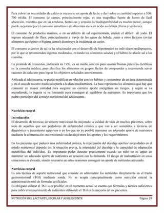 Para cubrir las necesidades de calcio es necesario un aporte de leche o derivados en cantidad superior a 500700 ml/día. El consumo de carnes, principalmente rojas, es una magnífica fuente de hierro de fácil
absorción, mientras que en las verduras, hortalizas y cereales la biodisponibilidad es mucho menor, aunque
puede mejorarse por el consumo simultáneo de alimentos ricos en ácido ascórbico (frutas y verduras).
El consumo de productos marinos, o en su defecto de sal suplementada, impide el déficit de yodo. El
ingreso adecuado de flúor, principalmente a través de las aguas de bebida, junto a otros factores (evitar
alimentos cariógenos e higiene dental) disminuye la incidencia de caries.
El consumo excesivo de sal se ha relacionado con el desarrollo de hipertensión en individuos predispuestos,
por lo que se recomiendan ingestas moderadas, evitando los alimentos salados y el hábito de añadir sal a las
comidas.
La pirámide de alimentos, publicada en 1992, es un medio sencillo para enseñar buenas prácticas dietéticas
en la consulta médica, pues clasifica los alimentos en grupos fáciles de comprender y recomienda servir
raciones de cada uno para lograr los objetivos señalados anteriormente.
Aplicada al adolescente, se puede modificar en relación con los hábitos y costumbres de un área determinada
y en el caso de nuestro medio adaptarla a la dieta mediterránea. La base representa los alimentos que hay que
consumir en mayor cantidad para asegurar un correcto aporte energético sin riesgos, y según se va
ascendiendo, la ingesta se va limitando para conseguir el equilibrio de nutrientes. Es importante que los
padres participen del consejo nutricional del adolescente.

Nutrición enteral
Introducción
El desarrollo de técnicas de soporte nutricional ha mejorado la calidad de vida de muchos pacientes, sobre
todo de aquellos que son portadores de enfermedad crónica y que van a ser sometidos a técnicas de
diagnóstico y tratamiento agresivos o en los que no es posible mantener un adecuado aporte de nutrientes
mediante la alimentación oral existiendo un decalaje entre los aportes y los requerimientos.
En los pacientes que padecen una enfermedad crónica, la repercusión del decalaje aportes/ necesidades en el
estado nutricional depende de: la situación previa, la intensidad del decalaje y la capacidad de adaptación
metabólica del individuo. Es importante poder detectar precozmente cuándo un niño no es capaz de
mantener un adecuado aporte de nutrientes en relación con la demanda. El riesgo de malnutrición en estas
situaciones es elevado, siendo necesario en estas ocasiones conseguir un aporte de nutrientes adecuado.
Nutrición enteral
Es una técnica de soporte nutricional que consiste en administrar los nutrientes directamente en el tracto
gastrointestinal (TGI) mediante sonda. No se acepta conceptualmente como nutrición enteral la
administración oral de fórmulas artificiales.
Es obligado utilizar el TGI si es posible; en el momento actual se cuenta con fórmulas y técnica suficientes
para cubrir el requerimiento de nutrientes utilizando el TGI en la mayoría de los pacientes.
NUTRICIÓN DEL LACTANTE, ESCOLAR Y ADOLESCENTE

Página 28

 