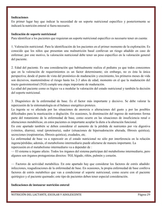 Indicaciones
En primer lugar hay que indicar la necesidad de un soporte nutricional específico y posteriormente se
indicará la nutrición enteral si fuera necesario.
Indicación de soporte nutricional
Para identificar a los pacientes que requieran un soporte nutricional específico es necesario tener en cuenta:
1. Valoración nutricional. Para la identificación de los pacientes en el primer momento de la exploración. Es
conocido que los niños que presentan una malnutrición basal conllevan un riesgo añadido en caso de
enfermar; por este motivo, la valoración nutricional debe tener un peso específico en la valoración general
del paciente.
2. Edad del paciente. Es una consideración que habitualmente realiza el pediatra ya que todos conocemos
que en la valoración de requerimientos es un factor determinante; sin embargo, no es ésta la única
perspectiva; desde el punto de vista del pronóstico de maduración y crecimiento, los primeros meses de vida
son decisivos, manteniéndose el riesgo hasta los 2-3 años de edad, momento en el que la maduración del
tracto gastrointestinal (TGI) cumple una etapa importante de maduración.
La edad del paciente como es lógico va a modular la valoración del estado nutricional y también la decisión
del soporte nutricional.
3. Diagnóstico de la enfermedad de base. Es el factor más importante y decisivo. Se debe valorar la
repercusión de la sintomatología en el balance energético proteico.
La ingesta se ve afectada por las situaciones de anorexia o alteraciones del gusto y por las posibles
dificultades para la masticación o deglución. En ocasiones, la disminución del ingreso de nutrientes forma
parte del tratamiento de la enfermedad de base, como ocurre en las situaciones de insuficiencia renal o
alteraciones metabólicas; en estos pacientes es importante acoplar la dieta a la alteración funcional.
En este apartado también se deben considerar el aumento de la pérdida de nutrientes por vía digestiva
(vómitos, diarrea), renal (proteinuria), sudor (situaciones de hipersudoración alterada, fibrosis quística),
secreciones (respiratorias, fibrosis quística), exudados, etc.
La enfermedad de base va a repercutir en el estado nutricional no sólo por interferencia en la relación
ingesta/pérdidas; además, el metabolismo intermediario puede afectarse de manera importante. La
repercusión en el metabolismo intermediario va a depender de :
— El sistema u órgano afecto. Todos los órganos del sistema participan del metabolismo intermediario, pero
algunos son órganos protagonistas directos: TGI, hígado, riñón, pulmón y corazón.
— Factores de actividad metabólica. En este apartado hay que considerar los factores de estrés añadido:
infecciones, reagudizaciones de la enfermedad de base. En ocasiones, la propia enfermedad de base conlleva
factores de estrés metabólico que van a condicionar el soporte nutricional, como ocurre con el paciente
quirúrgico y el paciente quemado; este tipo de pacientes deben tener especial consideración.
Indicaciones de instaurar nutrición enteral
NUTRICIÓN DEL LACTANTE, ESCOLAR Y ADOLESCENTE

Página 29

 