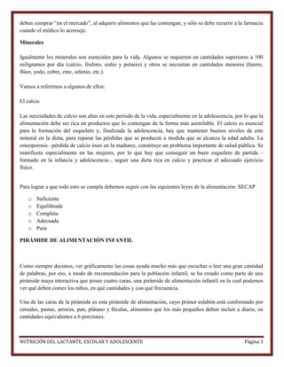 deben comprar “en el mercado”, al adquirir alimentos que las contengan, y sólo se debe recurrir a la farmacia
cuando el médico lo aconseje.
Minerales
Igualmente los minerales son esenciales para la vida. Algunos se requieren en cantidades superiores a 100
miligramos por día (calcio, fósforo, sodio y potasio) y otros se necesitan en cantidades menores (hierro,
flúor, yodo, cobre, zinc, selenio, etc.).
Vamos a referirnos a algunos de ellos:
El calcio
Las necesidades de calcio son altas en este periodo de la vida, especialmente en la adolescencia, por lo que la
alimentación debe ser rica en productos que lo contengan de la forma más asimilable. El calcio es esencial
para la formación del esqueleto y, finalizada la adolescencia, hay que mantener buenos niveles de este
mineral en la dieta, para reparar las pérdidas que se producen a medida que se alcanza la edad adulta. La
osteoporosis –pérdida de calcio óseo en la madurez, constituye un problema importante de salud pública. Se
manifiesta especialmente en las mujeres, por lo que hay que conseguir un buen esqueleto de partida –
formado en la infancia y adolescencia–, seguir una dieta rica en calcio y practicar el adecuado ejercicio
físico.

Para lograr a que todo esto se cumpla debemos seguir con las siguientes leyes de la alimentación: SECAP
o
o
o
o
o

Suficiente
Equilibrada
Completa
Adecuada
Pura

PIRÁMIDE DE ALIMENTACIÓN INFANTIL

Como siempre decimos, ver gráficamente las cosas ayuda mucho más que escuchar o leer una gran cantidad
de palabras, por eso, a modo de recomendación para la población infantil, se ha creado como parte de una
pirámide maya interactiva que posee cuatro caras, una pirámide de alimentación infantil en la cual podemos
ver qué deben comer los niños, en qué cantidades y con qué frecuencia.
Una de las caras de la pirámide es esta pirámide de alimentación, cuyo primer eslabón está conformado por
cereales, pastas, arroces, pan, plátano y féculas, alimentos que los más pequeños deben incluir a diario, en
cantidades equivalentes a 6 porciones.

NUTRICIÓN DEL LACTANTE, ESCOLAR Y ADOLESCENTE

Página 3

 