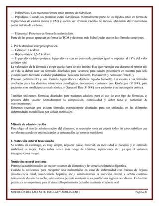 — Poliméricas. Los macronutrientes están enteros sin hidrolizar.
— Peptídicas. Cuando las proteínas están hidrolizadas. Normalmente parte de los lípidos están en forma de
triglicéridos de cadena media (TCM) y suelen ser fórmulas exentas de lactosa, utilizando dextrinomaltosa
como hidrato de carbono.
— Elemental. Proteínas en forma de aminoácidos.
Parte de las grasas aparecen en forma de TCM y dextrinas más hidrolizadas que en las fórmulas anteriores.
2. Por la densidad energeticoproteica.
— Estándar: 1 kcal/ml.
— Hipercalórica: 1,5-2 kcal/ml.
— Hipercalórica-hiperproteica: hipercalórica con un contenido proteico igual o superior al 18% del valor
calórico total
La valoración de la fórmula a elegir queda fuera de este ámbito. Hay que recordar que durante el primer año
de vida se deben usar las fórmulas diseñadas para lactantes; para edades posteriores en nuestro país sólo
existen cuatro fórmulas estándar pediátricas (Isosource Junior®, Pediasure® y Pediasure fibra®, y
Pentaset pediátrico®) y una fórmula hipercalórica (Meritene líquido Junior®). En cuanto a las fórmulas
diseñadas para las distintas situaciones patológicas, únicamente contamos con Kindergen (SHS®), para
pacientes con insuficiencia renal crónica, y Generaid Plus (SHS®) para pacientes con hepatopatía crónica.
También utilizamos fórmulas diseñadas para pacientes adultos; para el uso de este tipo de fórmulas, el
pediatra debe valorar detenidamente la composición, osmolalidad y sobre todo el contenido de
micronutrientes.
Debemos recordar que existen fórmulas especialmente diseñadas para ser utilizadas en las diferentes
enfermedades metabólicas por déficit enzimático.

Método de administración
Para elegir el tipo de administración del alimento, es necesario tener en cuenta todas las características que
se valoran cuando se está indicando la instauración del soporte nutricional
1. Nutrición enteral fraccionada
Se realiza en estómago, es muy simple, requiere escaso material, da movilidad al paciente y el estímulo
anabólico es mejor. Estos niños tienen más riesgo de vómitos, aspiraciones etc., ya que el volumen
intragástrico es mayor.
Nutrición enteral continua
Permite la administración de mayor volumen de alimentos y favorece la tolerancia digestiva.
Cuando la utilizamos para recuperar una malnutrición en caso de enfermedad con fracaso de órgano
(insuficiencia renal, insuficiencia hepática, etc.), administramos la nutrición enteral a débito continuo
únicamente durante la noche; este sistema permite mantener si es posible una ingesta oral diurna. En la edad
pediátrica es importante para el desarrollo psicomotor del niño mantener el aporte oral.
NUTRICIÓN DEL LACTANTE, ESCOLAR Y ADOLESCENTE

Página 31

 
