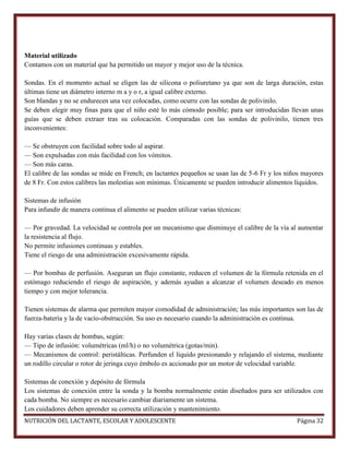 Material utilizado
Contamos con un material que ha permitido un mayor y mejor uso de la técnica.
Sondas. En el momento actual se eligen las de silicona o poliuretano ya que son de larga duración, estas
últimas tiene un diámetro interno m a y o r, a igual calibre externo.
Son blandas y no se endurecen una vez colocadas, como ocurre con las sondas de polivinilo.
Se deben elegir muy finas para que el niño esté lo más cómodo posible; para ser introducidas llevan unas
guías que se deben extraer tras su colocación. Comparadas con las sondas de polivinilo, tienen tres
inconvenientes:
— Se obstruyen con facilidad sobre todo al aspirar.
— Son expulsadas con más facilidad con los vómitos.
— Son más caras.
El calibre de las sondas se mide en French; en lactantes pequeños se usan las de 5-6 Fr y los niños mayores
de 8 Fr. Con estos calibres las molestias son mínimas. Únicamente se pueden introducir alimentos líquidos.
Sistemas de infusión
Para infundir de manera continua el alimento se pueden utilizar varias técnicas:
— Por gravedad. La velocidad se controla por un mecanismo que disminuye el calibre de la vía al aumentar
la resistencia al flujo.
No permite infusiones continuas y estables.
Tiene el riesgo de una administración excesivamente rápida.
— Por bombas de perfusión. Aseguran un flujo constante, reducen el volumen de la fórmula retenida en el
estómago reduciendo el riesgo de aspiración, y además ayudan a alcanzar el volumen deseado en menos
tiempo y con mejor tolerancia.
Tienen sistemas de alarma que permiten mayor comodidad de administración; las más importantes son las de
fuerza-batería y la de vacío-obstrucción. Su uso es necesario cuando la administración es continua.
Hay varias clases de bombas, según:
— Tipo de infusión: volumétricas (ml/h) o no volumétrica (gotas/min).
— Mecanismos de control: peristálticas. Perfunden el líquido presionando y relajando el sistema, mediante
un rodillo circular o rotor de jeringa cuyo émbolo es accionado por un motor de velocidad variable.
Sistemas de conexión y depósito de fórmula
Los sistemas de conexión entre la sonda y la bomba normalmente están diseñados para ser utilizados con
cada bomba. No siempre es necesario cambiar diariamente un sistema.
Los cuidadores deben aprender su correcta utilización y mantenimiento.
NUTRICIÓN DEL LACTANTE, ESCOLAR Y ADOLESCENTE

Página 32

 