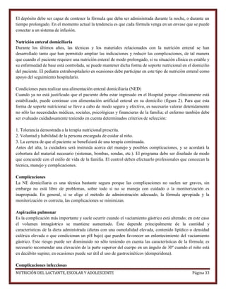 El depósito debe ser capaz de contener la fórmula que deba ser administrada durante la noche, o durante un
tiempo prolongado. En el momento actual la tendencia es que cada fórmula venga en un envase que se puede
conectar a un sistema de infusión.
Nutrición enteral domiciliaria
Durante los últimos años, las técnicas y los materiales relacionados con la nutrición enteral se han
desarrollado tanto que han permitido ampliar las indicaciones y reducir las complicaciones, de tal manera
que cuando el paciente requiere una nutrición enteral de modo prolongado, si su situación clínica es estable y
su enfermedad de base está controlada, se puede mantener dicha forma de soporte nutricional en el domicilio
del paciente. El pediatra extrahospitalario en ocasiones debe participar en este tipo de nutrición enteral como
apoyo del seguimiento hospitalario.
Condiciones para realizar una alimentación enteral domiciliaria (NED)
Cuando ya no está justificado que el paciente deba estar ingresado en el Hospital porque clínicamente está
estabilizado, puede continuar con alimentación artificial enteral en su domicilio (figura 2). Para que esta
forma de soporte nutricional se lleve a cabo de modo seguro y efectivo, es necesario valorar detenidamente
no sólo las necesidades médicas, sociales, psicológicas y financieras de la familia; el enfermo también debe
ser evaluado cuidadosamente teniendo en cuenta determinados criterios de selección:
1. Tolerancia demostrada a la terapia nutricional prescrita.
2. Voluntad y habilidad de la persona encargada de cuidar al niño.
3. La certeza de que el paciente se beneficiará de una terapia continuada.
Antes del alta, la cuidadora será instruida acerca del manejo y posibles complicaciones, y se acordará la
cobertura del material necesario (sistemas, bombas, sondas, etc.). El programa debe ser diseñado de modo
que concuerde con el estilo de vida de la familia. El control deben efectuarlo profesionales que conozcan la
técnica, manejo y complicaciones.
Complicaciones
La NE domiciliaria es una técnica bastante segura porque las complicaciones no suelen ser graves, sin
embargo no está libre de problemas, sobre todo si no se maneja con cuidado o la monitorización es
inapropiada. En general, si se elige el método de administración adecuado, la fórmula apropiada y la
monitorización es correcta, las complicaciones se minimizan.
Aspiración pulmonar
Es la complicación más importante y suele ocurrir cuando el vaciamiento gástrico está alterado; en este caso
el volumen intragástrico se mantiene aumentado. Éste depende principalmente de la cantidad y
características de la dieta administrada (dietas con una osmolalidad elevada, contenido lipídico o densidad
calórica elevada o que condicionan un pH bajo) que pueden favorecer un enlentecimiento del vaciamiento
gástrico. Este riesgo puede ser disminuido no sólo teniendo en cuenta las características de la fórmula; es
necesario recomendar una elevación de la parte superior del cuerpo en un ángulo de 30º cuando el niño está
en decúbito supino; en ocasiones puede ser útil el uso de gastrocinéticos (domperidona).
Complicaciones infecciosas
NUTRICIÓN DEL LACTANTE, ESCOLAR Y ADOLESCENTE

Página 33

 