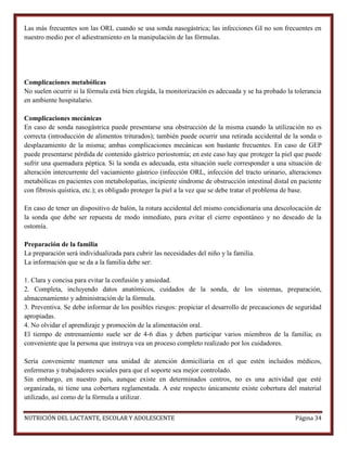 Las más frecuentes son las ORL cuando se usa sonda nasogástrica; las infecciones GI no son frecuentes en
nuestro medio por el adiestramiento en la manipulación de las fórmulas.

Complicaciones metabólicas
No suelen ocurrir si la fórmula está bien elegida, la monitorización es adecuada y se ha probado la tolerancia
en ambiente hospitalario.
Complicaciones mecánicas
En caso de sonda nasogástrica puede presentarse una obstrucción de la misma cuando la utilización no es
correcta (introducción de alimentos triturados); también puede ocurrir una retirada accidental de la sonda o
desplazamiento de la misma; ambas complicaciones mecánicas son bastante frecuentes. En caso de GEP
puede presentarse pérdida de contenido gástrico periostomía; en este caso hay que proteger la piel que puede
sufrir una quemadura péptica. Si la sonda es adecuada, esta situación suele corresponder a una situación de
alteración intercurrente del vaciamiento gástrico (infección ORL, infección del tracto urinario, alteraciones
metabólicas en pacientes con metabolopatías, incipiente síndrome de obstrucción intestinal distal en paciente
con fibrosis quística, etc.); es obligado proteger la piel a la vez que se debe tratar el problema de base.
En caso de tener un dispositivo de balón, la rotura accidental del mismo concidionaría una descolocación de
la sonda que debe ser repuesta de modo inmediato, para evitar el cierre espontáneo y no deseado de la
ostomía.
Preparación de la familia
La preparación será individualizada para cubrir las necesidades del niño y la familia.
La información que se da a la familia debe ser:
1. Clara y concisa para evitar la confusión y ansiedad.
2. Completa, incluyendo datos anatómicos, cuidados de la sonda, de los sistemas, preparación,
almacenamiento y administración de la fórmula.
3. Preventiva. Se debe informar de los posibles riesgos: propiciar el desarrollo de precauciones de seguridad
apropiadas.
4. No olvidar el aprendizaje y promoción de la alimentación oral.
El tiempo de entrenamiento suele ser de 4-6 días y deben participar varios miembros de la familia; es
conveniente que la persona que instruya vea un proceso completo realizado por los cuidadores.
Sería conveniente mantener una unidad de atención domiciliaria en el que estén incluidos médicos,
enfermeras y trabajadores sociales para que el soporte sea mejor controlado.
Sin embargo, en nuestro país, aunque existe en determinados centros, no es una actividad que esté
organizada, ni tiene una cobertura reglamentada. A este respecto únicamente existe cobertura del material
utilizado, así como de la fórmula a utilizar.
NUTRICIÓN DEL LACTANTE, ESCOLAR Y ADOLESCENTE

Página 34

 