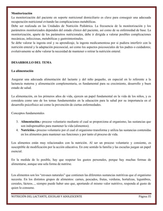 Monitorización
La monitorización del paciente en soporte nutricional domiciliario es clave para conseguir una adecuada
recuperación nutricional evitando las complicaciones metabólicas.
Debe ser realizada en las Unidades de Nutrición Pediátrica. La frecuencia de la monitorización y los
parámetros monitorizados dependen del estado clínico del paciente, así como de su enfermedad de base. La
monitorización, aparte de los parámetros nutricionales, debe ir dirigida a valorar posibles complicaciones
mecánicas, infecciosas, metabólicas y gastrointestinales.
Se debe valorar la ingesta oral y su aprendizaje, la ingesta medicamentosa por si pudiera interferir con la
nutrición enteral y la adaptación psicosocial, así como los aspectos psicosociales de los padres o cuidadores;
evolutivamente se debe valorar la necesidad de mantener o retirar la nutrición enteral.

DESARROLLO DEL TEMA
La alimentación
Asegurar una adecuada alimentación del lactante y del niño pequeño, en especial en lo referente a la
lactancia materna y alimentación complementaria, es fundamental para su crecimiento, desarrollo y buen
estado de salud.
La alimentación, en los primeros años de vida, ejercen un papel fundamental en la vida de los niños, y es
considera como uno de los temas fundamentales en la educación para la salud por su importancia en el
desarrollo psicofísico así como la prevención de ciertas enfermedades.
Conceptos fundamentales
3. Alimentación.- proceso voluntario mediante el cual se proporciona al organismo, las sustancias que
son indispensables para mantener la vida (alimentos).
4. Nutrición.- proceso voluntario por el cual el organismo transforma y utiliza las sustancias contenidas
en los alimentos para mantener sus funciones y por tanto el proceso de vida.
Los alimentos están muy relacionados con la nutrición. Al ser un proceso voluntario y consiente, es
susceptible de modificación por la acción educativa. En este sentido la familia y las escuelas juegan un papel
esencial.
En la medida de lo posible, hay que respetar los gustos personales, porque hay muchas formas de
alimentarse, aunque una sola forma de nutrirse.
Los alimentos son los “envases naturales” que contienen las diferentes sustancias nutritivas que el organismo
necesita. En los distintos grupos de alimentos: carnes, pescados, frutas, verduras, hortalizas, legumbres,
cereales, lácteos..., siempre puede haber uno que, aportando el mismo valor nutritivo, responda al gusto de
quien lo consume.
NUTRICIÓN DEL LACTANTE, ESCOLAR Y ADOLESCENTE

Página 35

 