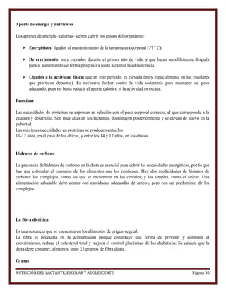 Aporte de energía y nutrientes
Los aportes de energía –calorías– deben cubrir los gastos del organismo:
 Energéticos: ligados al mantenimiento de la temperatura corporal (37 º C).
 De crecimiento: muy elevados durante el primer año de vida, y que bajan sensiblemente después
para ir aumentando de forma progresiva hasta alcanzar la adolescencia.
 Ligados a la actividad física: que en este periodo, es elevada (muy especialmente en los escolares
que practican deportes). Es necesario luchar contra la vida sedentaria para mantener un peso
adecuado, pues no basta reducir el aporte calórico si la actividad es escasa.
Proteínas
Las necesidades de proteínas se expresan en relación con el peso corporal correcto, el que corresponda a la
estatura y desarrollo. Son muy altas en los lactantes, disminuyen posteriormente y se elevan de nuevo en la
pubertad.
Las máximas necesidades en proteínas se producen entre los
10-12 años, en el caso de las chicas, y entre los 14 y 17 años, en los chicos.

Hidratos de carbono
La presencia de hidratos de carbono en la dieta es esencial para cubrir las necesidades energéticas, por lo que
hay que estimular el consumo de los alimentos que los contienen. Hay dos modalidades de hidratos de
carbono: los complejos, como los que se encuentran en los cereales; y los simples, como el azúcar. Una
alimentación saludable debe contar con cantidades adecuadas de ambos, pero con un predominio de los
complejos.

La fibra dietética
Es una sustancia que se encuentra en los alimentos de origen vegetal.
La fibra es necesaria en la alimentación porque constituye una forma de prevenir y combatir el
estreñimiento, reduce el colesterol total y mejora el control glucémico de los diabéticos. Se calcula que la
dieta debe contener, al menos, unos 25 gramos de fibra diaria.
Grasas
NUTRICIÓN DEL LACTANTE, ESCOLAR Y ADOLESCENTE

Página 36

 