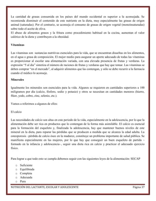 La cantidad de grasas consumida en los países del mundo occidental es superior a la aconsejada. Se
recomienda disminuir el contenido de este nutriente en la dieta, muy especialmente las grasas de origen
animal (saturadas). Por el contrario, se aconseja el consumo de grasas de origen vegetal (monoinsaturadas)
sobre todo el aceite de oliva.
El abuso de alimentos grasos y la fritura como procedimiento habitual en la cocina, aumentan el valor
calórico de la dieta y contribuyen a la obesidad.
Vitaminas
Las vitaminas son sustancias nutritivas esenciales para la vida, que se encuentran disueltas en los alimentos,
en el agua o grasa de composición. El mejor medio para asegurar un aporte adecuado de todas las vitaminas
es proporcionar al escolar una alimentación variada, con una elevada presencia de frutas y verduras. La
expresión “5 al día” sintetiza el número de raciones de frutas y verduras que hay que tomar. Las vitaminas se
deben comprar “en el mercado”, al adquirir alimentos que las contengan, y sólo se debe recurrir a la farmacia
cuando el médico lo aconseje.
Minerales
Igualmente los minerales son esenciales para la vida. Algunos se requieren en cantidades superiores a 100
miligramos por día (calcio, fósforo, sodio y potasio) y otros se necesitan en cantidades menores (hierro,
flúor, yodo, cobre, zinc, selenio, etc.).
Vamos a referirnos a algunos de ellos:
El calcio
Las necesidades de calcio son altas en este periodo de la vida, especialmente en la adolescencia, por lo que la
alimentación debe ser rica en productos que lo contengan de la forma más asimilable. El calcio es esencial
para la formación del esqueleto y, finalizada la adolescencia, hay que mantener buenos niveles de este
mineral en la dieta, para reparar las pérdidas que se producen a medida que se alcanza la edad adulta. La
osteoporosis –pérdida de calcio óseo en la madurez, constituye un problema importante de salud pública. Se
manifiesta especialmente en las mujeres, por lo que hay que conseguir un buen esqueleto de partida –
formado en la infancia y adolescencia–, seguir una dieta rica en calcio y practicar el adecuado ejercicio
físico.

Para lograr a que todo esto se cumpla debemos seguir con las siguientes leyes de la alimentación: SECAP
o
o
o
o
o

Suficiente
Equilibrada
Completa
Adecuada
Pura

NUTRICIÓN DEL LACTANTE, ESCOLAR Y ADOLESCENTE

Página 37

 