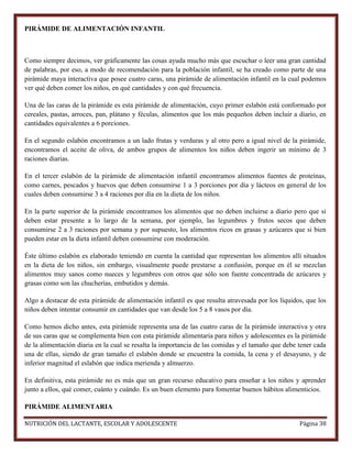 PIRÁMIDE DE ALIMENTACIÓN INFANTIL

Como siempre decimos, ver gráficamente las cosas ayuda mucho más que escuchar o leer una gran cantidad
de palabras, por eso, a modo de recomendación para la población infantil, se ha creado como parte de una
pirámide maya interactiva que posee cuatro caras, una pirámide de alimentación infantil en la cual podemos
ver qué deben comer los niños, en qué cantidades y con qué frecuencia.
Una de las caras de la pirámide es esta pirámide de alimentación, cuyo primer eslabón está conformado por
cereales, pastas, arroces, pan, plátano y féculas, alimentos que los más pequeños deben incluir a diario, en
cantidades equivalentes a 6 porciones.
En el segundo eslabón encontramos a un lado frutas y verduras y al otro pero a igual nivel de la pirámide,
encontramos el aceite de oliva, de ambos grupos de alimentos los niños deben ingerir un mínimo de 3
raciones diarias.
En el tercer eslabón de la pirámide de alimentación infantil encontramos alimentos fuentes de proteínas,
como carnes, pescados y huevos que deben consumirse 1 a 3 porciones por día y lácteos en general de los
cuales deben consumirse 3 a 4 raciones por día en la dieta de los niños.
En la parte superior de la pirámide encontramos los alimentos que no deben incluirse a diario pero que si
deben estar presente a lo largo de la semana, por ejemplo, las legumbres y frutos secos que deben
consumirse 2 a 3 raciones por semana y por supuesto, los alimentos ricos en grasas y azúcares que si bien
pueden estar en la dieta infantil deben consumirse con moderación.
Éste último eslabón es elaborado teniendo en cuenta la cantidad que representan los alimentos allí situados
en la dieta de los niños, sin embargo, visualmente puede prestarse a confusión, porque en él se mezclan
alimentos muy sanos como nueces y legumbres con otros que sólo son fuente concentrada de azúcares y
grasas como son las chucherías, embutidos y demás.
Algo a destacar de esta pirámide de alimentación infantil es que resulta atravesada por los líquidos, que los
niños deben intentar consumir en cantidades que van desde los 5 a 8 vasos por día.
Como hemos dicho antes, esta pirámide representa una de las cuatro caras de la pirámide interactiva y otra
de sus caras que se complementa bien con esta pirámide alimentaria para niños y adolescentes es la pirámide
de la alimentación diaria en la cual se resalta la importancia de las comidas y el tamaño que debe tener cada
una de ellas, siendo de gran tamaño el eslabón donde se encuentra la comida, la cena y el desayuno, y de
inferior magnitud el eslabón que indica merienda y almuerzo.
En definitiva, esta pirámide no es más que un gran recurso educativo para enseñar a los niños y aprender
junto a ellos, qué comer, cuánto y cuándo. Es un buen elemento para fomentar buenos hábitos alimenticios.
PIRÁMIDE ALIMENTARIA
NUTRICIÓN DEL LACTANTE, ESCOLAR Y ADOLESCENTE

Página 38

 