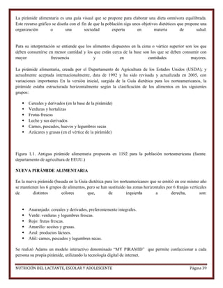 La pirámide alimentaria es una guía visual que se propone para elaborar una dieta omnívora equilibrada.
Este recurso gráfico se diseña con el fin de que la población siga unos objetivos dietéticos que propone una
organización
o
una
sociedad
experta
en
materia
de
salud.

Para su interpretación se entiende que los alimentos dispuestos en la cima o vértice superior son los que
deben consumirse en menor cantidad y los que están cerca de la base son los que se deben consumir con
mayor
frecuencia
y
en
cantidades
mayores.
La pirámide alimentaria, creada por el Departamento de Agricultura de los Estados Unidos (USDA), y
actualmente aceptada internacionalmente, data de 1992 y ha sido revisada y actualizada en 2005, con
variaciones importantes En la versión inicial, surgida de la Guía dietética para los norteamericanos, la
pirámide estaba estructurada horizontalmente según la clasificación de los alimentos en los siguientes
grupos:







Cereales y derivados (en la base de la pirámide)
Verduras y hortalizas
Frutas frescas
Leche y sus derivados
Carnes, pescados, huevos y legumbres secas
Azúcares y grasas (en el vértice de la pirámide)

Figura 1.1. Antigua pirámide alimentaria propuesta en 1192 para la población norteamericana (fuente.
departamento de agricultura de EEUU.)
NUEVA PIRÁMIDE ALIMENTARIA
En la nueva pirámide (basada en la Guía dietética para los norteamericanos que se emitió en ese mismo año
se mantienen los 6 grupos de alimentos, pero se han sustituido las zonas horizontales por 6 franjas verticales
de
distintos
colores
que,
de
izquierda
a
derecha,
son:








Anaranjado: cereales y derivados, preferentemente integrales.
Verde: verduras y legumbres frescas.
Rojo: frutas frescas.
Amarillo: aceites y grasas.
Azul: productos lácteos.
Añil: carnes, pescados y legumbres secas.

Se realizó Adams un modelo interactivo denominado “MY PIRAMID” que permite confeccionar a cada
persona su propia pirámide, utilizando la tecnología digital de internet.
NUTRICIÓN DEL LACTANTE, ESCOLAR Y ADOLESCENTE

Página 39

 