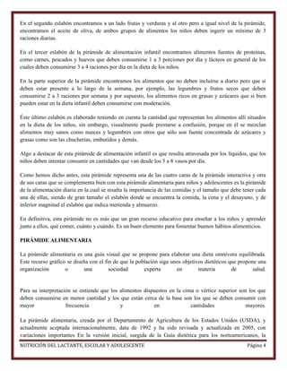 En el segundo eslabón encontramos a un lado frutas y verduras y al otro pero a igual nivel de la pirámide,
encontramos el aceite de oliva, de ambos grupos de alimentos los niños deben ingerir un mínimo de 3
raciones diarias.
En el tercer eslabón de la pirámide de alimentación infantil encontramos alimentos fuentes de proteínas,
como carnes, pescados y huevos que deben consumirse 1 a 3 porciones por día y lácteos en general de los
cuales deben consumirse 3 a 4 raciones por día en la dieta de los niños.
En la parte superior de la pirámide encontramos los alimentos que no deben incluirse a diario pero que si
deben estar presente a lo largo de la semana, por ejemplo, las legumbres y frutos secos que deben
consumirse 2 a 3 raciones por semana y por supuesto, los alimentos ricos en grasas y azúcares que si bien
pueden estar en la dieta infantil deben consumirse con moderación.
Éste último eslabón es elaborado teniendo en cuenta la cantidad que representan los alimentos allí situados
en la dieta de los niños, sin embargo, visualmente puede prestarse a confusión, porque en él se mezclan
alimentos muy sanos como nueces y legumbres con otros que sólo son fuente concentrada de azúcares y
grasas como son las chucherías, embutidos y demás.
Algo a destacar de esta pirámide de alimentación infantil es que resulta atravesada por los líquidos, que los
niños deben intentar consumir en cantidades que van desde los 5 a 8 vasos por día.
Como hemos dicho antes, esta pirámide representa una de las cuatro caras de la pirámide interactiva y otra
de sus caras que se complementa bien con esta pirámide alimentaria para niños y adolescentes es la pirámide
de la alimentación diaria en la cual se resalta la importancia de las comidas y el tamaño que debe tener cada
una de ellas, siendo de gran tamaño el eslabón donde se encuentra la comida, la cena y el desayuno, y de
inferior magnitud el eslabón que indica merienda y almuerzo.
En definitiva, esta pirámide no es más que un gran recurso educativo para enseñar a los niños y aprender
junto a ellos, qué comer, cuánto y cuándo. Es un buen elemento para fomentar buenos hábitos alimenticios.
PIRÁMIDE ALIMENTARIA
La pirámide alimentaria es una guía visual que se propone para elaborar una dieta omnívora equilibrada.
Este recurso gráfico se diseña con el fin de que la población siga unos objetivos dietéticos que propone una
organización
o
una
sociedad
experta
en
materia
de
salud.

Para su interpretación se entiende que los alimentos dispuestos en la cima o vértice superior son los que
deben consumirse en menor cantidad y los que están cerca de la base son los que se deben consumir con
mayor
frecuencia
y
en
cantidades
mayores.
La pirámide alimentaria, creada por el Departamento de Agricultura de los Estados Unidos (USDA), y
actualmente aceptada internacionalmente, data de 1992 y ha sido revisada y actualizada en 2005, con
variaciones importantes En la versión inicial, surgida de la Guía dietética para los norteamericanos, la
NUTRICIÓN DEL LACTANTE, ESCOLAR Y ADOLESCENTE

Página 4

 
