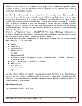 Existen seis clases principales de nutrientes que el cuerpo necesita: carbohidratos, proteínas, grasas,
vitaminas, minerales y agua. Es importante consumir diariamente sus seis nutrientes para construir y
mantener una función corporal saludable.
Una salud pobre puede ser causada por un desbalance de nutrientes ya sea por exceso o deficiencia. Además
la mayoría de los nutrientes están involucrados en la señalización de células (como parte de bloques
constituyentes, de hormonas o de la cascada de señalización hormonal), deficiencia o exceso de varios
nutrientes afectan indirectamente la función hormonal. Así, como ellos regulan en gran parte, la expresión de
genes, las hormonas representan un nexo entre la nutrición y, nuestros genes son expresados, en nuestro
fenotipo. La fuerza y naturaleza de este nexo están continuamente bajo investigación, sin embargo,
observaciones recientes han demostrado el rol crucial de la nutrición en la actividad y función hormonal y
por lo tanto en la salud.
De acuerdo a la Organización Mundial de la Salud (WHO. 1996) más que el hambre, el verdadero reto hoy
en día es la deficiencia de micronutrientes (vitaminas, minerales y aminoácidos esenciales) que no permiten
al organismo asegurar el crecimiento y mantener sus funciones vitales.
Existen múltiples enfermedades relacionadas o provocadas por una deficiente nutrición, ya sea en cantidad,
por exceso o defecto, o por mala calidad.













Anemia
Aterosclerosis.
Algunos cánceres.
Diabetes Mellitus.
Obesidad.
Hipertensión arterial.
Avitaminosis: son poco frecuentes en los países occidentales como el beriberi, el raquitismo, el
escorbuto, la pelagra.
Desnutrición: que provoca el síndrome de kwashiorkor.
Bocio endémico.
Bulimia nerviosa.
Anorexia nerviosa.
Vigorexia

Una mala nutrición también provoca daños bucales, debido a que en el momento en que el cuerpo deja de
recibir los nutrientes necesarios para la renovación de los tejidos, su boca se vuelve más susceptible a las
infecciones. El exceso de carbohidratos, almidones y azúcares producen ácidos de la placa que se adhieren al
esmalte, causando así su destrucción.
Alimentación Adecuada
Una alimentación adecuada es la que cubre:

NUTRICIÓN DEL LACTANTE, ESCOLAR Y ADOLESCENTE

Página 41

 
