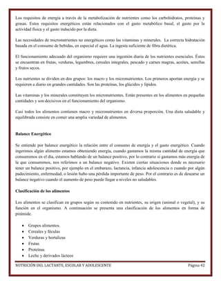 Los requisitos de energía a través de la metabolización de nutrientes como los carbohidratos, proteínas y
grasas. Estos requisitos energéticos están relacionados con el gasto metabólico basal, el gasto por la
actividad física y el gasto inducido por la dieta.
Las necesidades de micronutrientes no energéticos como las vitaminas y minerales. La correcta hidratación
basada en el consumo de bebidas, en especial el agua. La ingesta suficiente de fibra dietética.
El funcionamiento adecuado del organismo requiere una ingestión diaria de los nutrientes esenciales. Éstos
se encuentran en frutas, verduras, legumbres, cereales integrales, pescado y carnes magras, aceites, semillas
y frutos secos.
Los nutrientes se dividen en dos grupos: los macro y los micronutrientes. Los primeros aportan energía y se
requieren a diario en grandes cantidades. Son las proteínas, los glúcidos y lípidos.
Las vitaminas y los minerales constituyen los micronutrientes. Están presentes en los alimentos en pequeñas
cantidades y son decisivos en el funcionamiento del organismo.
Casi todos los alimentos contienen macro y micronutrientes en diversa proporción. Una dieta saludable y
equilibrada consiste en comer una amplia variedad de alimentos.

Balance Energético
Se entiende por balance energético la relación entre el consumo de energía y el gasto energético. Cuando
ingerimos algún alimento estamos obteniendo energía, cuando gastamos la misma cantidad de energía que
consumimos en el día, estamos hablando de un balance positivo, por lo contrario si gastamos más energía de
la que consumimos, nos referimos a un balance negativo. Existen ciertas situaciones donde es necesario
tener un balance positivo, por ejemplo en el embarazo, lactancia, infancia adolescencia o cuando por algún
padecimiento, enfermedad, o lesión hubo una pérdida importante de peso. Por el contrario es de desearse un
balance negativo cuando el aumento de peso puede llegar a niveles no saludables.
Clasificación de los alimentos
Los alimentos se clasifican en grupos según su contenido en nutrientes, su origen (animal o vegetal), y su
función en el organismo. A continuación se presenta una clasificación de los alimentos en forma de
pirámide.







Grupos alimentos.
Cereales y féculas
Verduras y hortalizas
Frutas
Proteínas
Leche y derivados lácteos

NUTRICIÓN DEL LACTANTE, ESCOLAR Y ADOLESCENTE

Página 42

 