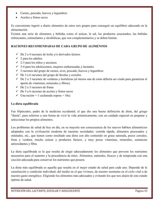 


Carnes, pescado, huevos y legumbres
Aceites y frutos secos

Es conveniente ingerir a diario alimentos de estos seis grupos para conseguir un equilibrio adecuado en la
alimentación.
Existen una serie de alimentos y bebidas como el azúcar, la sal, los productos azucarados, las bebidas
refrescantes, estimulantes y alcohólicas, que son complementarios y se deben limitar.
RACIONES RECOMENDADAS DE CADA GRUPO DE ALIMENTOS








De 2 a 4 raciones de leche y/o derivados lácteos
2 para los adultos
2-3 para los niños y ancianos
3-4 para los adolescentes, mujeres embarazadas y lactantes
2 raciones del grupo de carnes, aves, pescado, huevos y legumbres
De 3 a 6 raciones del grupo de féculas y cereales
De 2 a 3 raciones de verduras y hortalizas (al menos una de estas debería ser crudo para garantizar el
aporte de vitaminas, minerales y fibras).
 De 2 a 3 raciones de frutas
 De 3 a 6 raciones de aceites y frutos secos
 Una ración = 1 cucharada sopera = 10cc
La dieta equilibrada
Fue Hipócrates, padre de la medicina occidental, el que dio una buena definición de dieta, del griego
"diaita", para referirse a una forma de vivir la vida armónicamente, con un cuidado especial en preparar y
seleccionar los propios alimentos.
Los problemas de salud de hoy en día, en su mayoría son consecuencia de los nuevos hábitos alimenticios
adoptados con la civilización moderna de nuestras sociedades: comida rápida, alimentos procesados y
enlatados, etc., que tienen como resultado una dieta con alto contenido en grasa saturada, pocos cereales,
fruta y verdura, mucho azúcar y productos lácteos, y muy pocas vitaminas, minerales, sustancias
antioxidantes y fibra.
La dieta equilibrada es la que resulta de elegir adecuadamente los alimentos que proveen los nutrientes
necesarios para el sustento y la procedencia de éstos. Alimentos, naturales, frescos y de temporada con una
cocción adecuada para conservar los nutrientes que poseen.
La dieta más equilibrada es aquella que resulta en el mejor estado de salud para cada uno. Depende de la
constitución y condición individual, del medio en el que vivimos, de nuestro momento en el ciclo vital u de
nuestro gasto energético. Eligiendo los alimentos más adecuados y evitando los que nos alejen de este estado
óptimo de salud.
NUTRICIÓN DEL LACTANTE, ESCOLAR Y ADOLESCENTE

Página 43

 