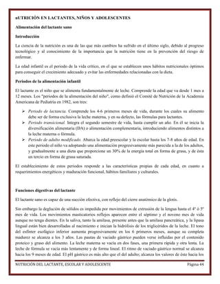nUTRICIÓN EN LACTANTES, NIÑOS Y ADOLESCENTES
Alimentación del lactante sano
Introducción
La ciencia de la nutrición es una de las que más cambios ha sufrido en el último siglo, debido al progreso
tecnológico y al conocimiento de la importancia que la nutrición tiene en la prevención del riesgo de
enfermar.
La edad infantil es el periodo de la vida crítico, en el que se establecen unos hábitos nutricionales óptimos
para conseguir el crecimiento adecuado y evitar las enfermedades relacionadas con la dieta.
Periodos de la alimentación infantil
El lactante es el niño que se alimenta fundamentalmente de leche. Comprende la edad que va desde 1 mes a
12 meses. Los "periodos de la alimentación del niño", como definió el Comité de Nutrición de la Academia
Americana de Pediatría en 1982, son tres:
 Periodo de lactancia. Comprende los 4-6 primeros meses de vida, durante los cuales su alimento
debe ser de forma exclusiva la leche materna, y en su defecto, las fórmulas para lactantes.
 Periodo transicional. Integra el segundo semestre de vida, hasta cumplir un año. En él se inicia la
diversificación alimentaria (DA) o alimentación complementaria, introduciendo alimentos distintos a
la leche materna o fórmula.
 Periodo de adulto modificado. Abarca la edad preescolar y la escolar hasta los 7-8 años de edad. En
este periodo el niño va adoptando una alimentación progresivamente más parecida a la de los adultos,
y gradualmente a una dieta que proporcione un 30% de la energía total en forma de grasa, y de ésta
un tercio en forma de grasa saturada.
El establecimiento de estos periodos responde a las características propias de cada edad, en cuanto a
requerimientos energéticos y maduración funcional, hábitos familiares y culturales.

Funciones digestivas del lactante
El lactante sano es capaz de una succión efectiva, con reflejo del cierre anatómico de la glotis.
Sin embargo la deglución de sólidos es impedida por movimientos de extrusión de la lengua hasta el 4º ó 5º
mes de vida. Los movimientos masticatorios reflejos aparecen entre el séptimo y el noveno mes de vida
aunque no tenga dientes. En la saliva, tanto la amilasa, presente antes que la amilasa pancreática, y la lipasa
lingual están bien desarrolladas al nacimiento e inician la hidrólisis de los triglicéridos de la leche. El tono
del esfínter esofágico inferior aumenta progresivamente en los 6 primeros meses, aunque su completa
madurez se alcanza a los 3 años. Las pautas de vaciado gástrico pueden verse influidas por el contenido
proteico y graso del alimento. La leche materna se vacía en dos fases, una primera rápida y otra lenta. La
leche de fórmula se vacía más lentamente y de forma lineal. El ritmo de vaciado gástrico normal se alcanza
hacia los 9 meses de edad. El pH gástrico es más alto que el del adulto; alcanza los valores de éste hacia los
NUTRICIÓN DEL LACTANTE, ESCOLAR Y ADOLESCENTE

Página 44

 