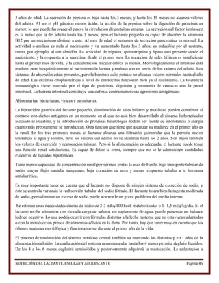 3 años de edad. La secreción de pepsina es baja hasta los 3 meses, y hasta los 18 meses no alcanza valores
del adulto. Al ser el pH gástrico menos ácido, la acción de la pepsina sobre la digestión de proteínas es
menor, lo que puede favorecer el paso a la circulación de proteínas enteras. La secreción del factor intrínseco
es la mitad que la del adulto hasta los 3 meses, pero el lactante pequeño es capaz de absorber la vitamina
B12 por un mecanismo distinto a este. Al mes de edad el volumen de secreción pancreática es normal. La
actividad a-amilasa es nula al nacimiento y va aumentado hasta los 3 años; es inducible por el sustrato,
como, por ejemplo, al dar almidón. La actividad de tripsina, quimotripsina y lipasa está presente desde el
nacimiento, y la respuesta a la secretina, desde el primer mes. La secreción de sales biliares es insuficiente
hasta el primer mes de vida, y la concentración micelar crítica es menor. Morfológicamente el intestino está
maduro, pero bioquímicamente al nacimiento la lactasa y maltasa son un tercio de los valores del adulto. Los
sistemas de absorción están presentes, pero la bomba s odio-potasio no alcanza valores normales hasta el año
de edad. Las enzimas citoplasmáticas a nivel de enterocitos funcionan bien ya al nacimiento. La tolerancia
inmunológica viene marcada por el tipo de proteínas, digestión y momento de contacto con la pared
intestinal. La barrera intestinal constituye una defensa contra numerosas agresiones antigénicas:
Alimentarias, bacterianas, víricas y parasitarias.
La hipoacidez gástrica del lactante pequeño, disminución de sales biliares y motilidad pueden contribuir al
contacto con dichos antígenos en un momento en el que no está bien desarrollado el sistema linforreticular
asociado al intestino, y la introducción de proteínas heterólogas podrán ser fuente de intolerancia o alergia
cuanto más precozmente se introduzcan. Otra función que tiene que alcanzar su madurez en el primer año es
la renal. En los tres primeros meses, el lactante alcanza una filtración glomerular que le permite mayor
tolerancia al agua y solutos, pero los valores del adulto no se alcanzan hasta los 2 años. Son bajos también
los valores de excreción y reabsorción tubular. Pero si la alimentación es adecuada, el lactante puede tener
una función renal satisfactoria. Es capaz de diluir la orina, siempre que no se le administren cantidades
excesivas de líquidos hipotónicos.
Tiene menos capacidad de concentración renal por ser más cortas la asas de Henle, bajo transporte tubular de
sodio, mayor flujo medular sanguíneo, baja excreción de urea y menor respuesta tubular a la hormona
antidiurética.
Es muy importante tener en cuenta que el lactante no dispone de ningún sistema de excreción de sodio, y
éste se controla variando la reabsorción tubular del sodio filtrado. El lactante tolera bien la ingesta moderada
de sodio, pero eliminar un exceso de sodio puede acarrearle un grave problema del medio interno.
Se estiman unas necesidades diarias de sodio de 2-3 mEq/100 kcal. metabolizadas o 1- 1,5 mEq/kg/día. Si el
lactante recibe alimentos con elevada carga de solutos sin suplemento de agua, puede presentar un balance
hídrico negativo. Lo que podría ocurrir con fórmulas distintas a la leche materna que no estuvieran adaptadas
o con la introducción precoz de alimentos sólidos en la dieta. Por tanto, hay que tener muy en cuenta que los
riñones maduran morfológica y funcionalmente durante el primer año de la vida.
El proceso de maduración del sistema nervioso central también va marcando los distintos p e r i odos de la
alimentación del niño. La maduración del sistema neuromuscular hasta los 4 meses permite deglutir líquidos.
De los 4 a los 6 meses deglutirá semisólidos y posteriormente adquirirá la masticación. La sedestación a
NUTRICIÓN DEL LACTANTE, ESCOLAR Y ADOLESCENTE

Página 45

 