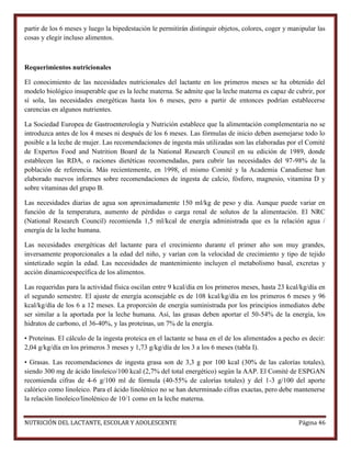 partir de los 6 meses y luego la bipedestación le permitirán distinguir objetos, colores, coger y manipular las
cosas y elegir incluso alimentos.

Requerimientos nutricionales
El conocimiento de las necesidades nutricionales del lactante en los primeros meses se ha obtenido del
modelo biológico insuperable que es la leche materna. Se admite que la leche materna es capaz de cubrir, por
sí sola, las necesidades energéticas hasta los 6 meses, pero a partir de entonces podrían establecerse
carencias en algunos nutrientes.
La Sociedad Europea de Gastroenterología y Nutrición establece que la alimentación complementaria no se
introduzca antes de los 4 meses ni después de los 6 meses. Las fórmulas de inicio deben asemejarse todo lo
posible a la leche de mujer. Las recomendaciones de ingesta más utilizadas son las elaboradas por el Comité
de Expertos Food and Nutrition Board de la National Research Council en su edición de 1989, donde
establecen las RDA, o raciones dietéticas recomendadas, para cubrir las necesidades del 97-98% de la
población de referencia. Más recientemente, en 1998, el mismo Comité y la Academia Canadiense han
elaborado nuevos informes sobre recomendaciones de ingesta de calcio, fósforo, magnesio, vitamina D y
sobre vitaminas del grupo B.
Las necesidades diarias de agua son aproximadamente 150 ml/kg de peso y día. Aunque puede variar en
función de la temperatura, aumento de pérdidas o carga renal de solutos de la alimentación. El NRC
(National Research Council) recomienda 1,5 ml/kcal de energía administrada que es la relación agua /
energía de la leche humana.
Las necesidades energéticas del lactante para el crecimiento durante el primer año son muy grandes,
inversamente proporcionales a la edad del niño, y varían con la velocidad de crecimiento y tipo de tejido
sintetizado según la edad. Las necesidades de mantenimiento incluyen el metabolismo basal, excretas y
acción dinamicoespecífica de los alimentos.
Las requeridas para la actividad física oscilan entre 9 kcal/día en los primeros meses, hasta 23 kcal/kg/día en
el segundo semestre. El ajuste de energía aconsejable es de 108 kcal/kg/día en los primeros 6 meses y 96
kcal/kg/día de los 6 a 12 meses. La proporción de energía suministrada por los principios inmediatos debe
ser similar a la aportada por la leche humana. Así, las grasas deben aportar el 50-54% de la energía, los
hidratos de carbono, el 36-40%, y las proteínas, un 7% de la energía.
• Proteínas. El cálculo de la ingesta proteica en el lactante se basa en el de los alimentados a pecho es decir:
2,04 g/kg/día en los primeros 3 meses y 1,73 g/kg/día de los 3 a los 6 meses (tabla I).
• Grasas. Las recomendaciones de ingesta grasa son de 3,3 g por 100 kcal (30% de las calorías totales),
siendo 300 mg de ácido linoleico/100 kcal (2,7% del total energético) según la AAP. El Comité de ESPGAN
recomienda cifras de 4-6 g/100 ml de fórmula (40-55% de calorías totales) y del 1-3 g/100 del aporte
calórico como linoleico. Para el ácido linolénico no se han determinado cifras exactas, pero debe mantenerse
la relación linoleico/linolénico de 10/1 como en la leche materna.
NUTRICIÓN DEL LACTANTE, ESCOLAR Y ADOLESCENTE

Página 46

 