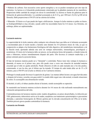 • Hidratos de carbono. Son necesarios como aporte energético y no se pueden reemplazar por otro tipo de
nutrientes. La lactosa es el disacárido predominante sintetizado por la glándula mamaria de los mamíferos.
Proporciona doble cantidad de energía sin elevar la osmolaridad. La lactosa es fuente de galactosa para la
formación de galactocerebrósidos. La cantidad aconsejada es de 8-12 g. por 100 kcal. (5,4-8,2 g/100 ml de
fórmula). Debe proporcionar el 50-55% de las calorías de la dieta.
• Minerales. El hierro es el que puede dar lugar a deficiencias. Aunque la leche materna es pobre en hierro,
su biodisponibilidad es muy elevada y puede cubrir las necesidades hasta los 4-6 meses. Las fórmulas, sin
embargo, deben ser suplementadas.

Lactancia materna
La superioridad de la leche materna sobre cualquier otro alimento hace que deba ser el alimento aconsejado
y recomendado para el recién nacido y lactante sano durante los 4-6 primeros meses de vida, ya que su
composición se adapta a las limitaciones fisiológicas del tubo digestivo, del metabolismo intermediario y de
la función renal, aportando además una serie de ventajas nutricionales, inmunológicas, psicológicas y
económicas. El inicio de la lactancia debe ser precoz, en las primeras horas del posparto, evitando tomas de
suero o biberones, incluso inmediatamente después del parto. Ello favorece el contacto madre-hijo y el
primer estímulo para la secreción láctea.
El tipo de lactancia materna puede ser a "demanda" o controlada. Parece tener más ventajas la lactancia a
demanda, al menos en el primer mes, pero ello puede crear a veces una situación de ansiedad materna
creyendo que el niño no queda satisfecho. Puede ofrecerse al niño en cada mamada uno o los dos pechos,
comenzando, si son los dos, por el último que ha tomado. El tiempo de cada tetada debe ser de 15 a 20
minutos, pues el 90-95% de la leche se obtiene en los 5 primeros minutos.
Prolongar la tetada puede favorecer la aparición de grietas. Las mamas deben lavarse con agua hervida antes
y después de la toma y secarlas con gasa estéril. La madre debe seguir una vida normal, evitando situaciones
de estrés. Es aconsejable una alimentación variada.
El alcohol, el café y el tabaco pueden afectar al lactante, siendo aconsejable su supresión.
Se mantendrá una lactancia materna exclusiva durante los 4-6 meses de vida realizando mensualmente una
valoración antropométrica del niño.
Contraindicaciones de lactancia materna serán: madres drogadictas; en países desarrollados, la infección por
VIH; galactosemia, tuberculosis activa en la madre, neoplasias con tratamiento quimioterápico o gravemente
afectadas, y pacientes homocigotos de fibrosis quística por la elevada concentración de ClNa en la leche.
También psicosis graves pueden contraindicar la lactancia.
Lactancia con fórmula

NUTRICIÓN DEL LACTANTE, ESCOLAR Y ADOLESCENTE

Página 47

 