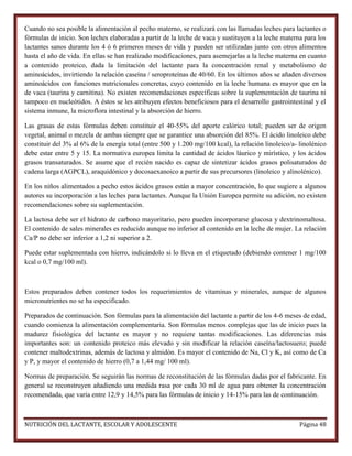 Cuando no sea posible la alimentación al pecho materno, se realizará con las llamadas leches para lactantes o
fórmulas de inicio. Son leches elaboradas a partir de la leche de vaca y sustituyen a la leche materna para los
lactantes sanos durante los 4 ó 6 primeros meses de vida y pueden ser utilizadas junto con otros alimentos
hasta el año de vida. En ellas se han realizado modificaciones, para asemejarlas a la leche materna en cuanto
a contenido proteico, dada la limitación del lactante para la concentración renal y metabolismo de
aminoácidos, invirtiendo la relación caseína / seroproteínas de 40/60. En los últimos años se añaden diversos
aminoácidos con funciones nutricionales concretas, cuyo contenido en la leche humana es mayor que en la
de vaca (taurina y carnitina). No existen recomendaciones específicas sobre la suplementación de taurina ni
tampoco en nucleótidos. A éstos se les atribuyen efectos beneficiosos para el desarrollo gastrointestinal y el
sistema inmune, la microflora intestinal y la absorción de hierro.
Las grasas de estas fórmulas deben constituir el 40-55% del aporte calórico total; pueden ser de origen
vegetal, animal o mezcla de ambas siempre que se garantice una absorción del 85%. El ácido linoleico debe
constituir del 3% al 6% de la energía total (entre 500 y 1.200 mg/100 kcal), la relación linoleico/a- linolénico
debe estar entre 5 y 15. La normativa europea limita la cantidad de ácidos láurico y mirístico, y los ácidos
grasos transaturados. Se asume que el recién nacido es capaz de sintetizar ácidos grasos polisaturados de
cadena larga (AGPCL), araquidónico y docosaexanoico a partir de sus precursores (linoleico y alinolénico).
En los niños alimentados a pecho estos ácidos grasos están a mayor concentración, lo que sugiere a algunos
autores su incorporación a las leches para lactantes. Aunque la Unión Europea permite su adición, no existen
recomendaciones sobre su suplementación.
La lactosa debe ser el hidrato de carbono mayoritario, pero pueden incorporarse glucosa y dextrinomaltosa.
El contenido de sales minerales es reducido aunque no inferior al contenido en la leche de mujer. La relación
Ca/P no debe ser inferior a 1,2 ni superior a 2.
Puede estar suplementada con hierro, indicándolo si lo lleva en el etiquetado (debiendo contener 1 mg/100
kcal o 0,7 mg/100 ml).

Estos preparados deben contener todos los requerimientos de vitaminas y minerales, aunque de algunos
micronutrientes no se ha especificado.
Preparados de continuación. Son fórmulas para la alimentación del lactante a partir de los 4-6 meses de edad,
cuando comienza la alimentación complementaria. Son fórmulas menos complejas que las de inicio pues la
madurez fisiológica del lactante es mayor y no requiere tantas modificaciones. Las diferencias más
importantes son: un contenido proteico más elevado y sin modificar la relación caseína/lactosuero; puede
contener maltodextrinas, además de lactosa y almidón. Es mayor el contenido de Na, Cl y K, así como de Ca
y P, y mayor el contenido de hierro (0,7 a 1,44 mg/ 100 ml).
Normas de preparación. Se seguirán las normas de reconstitución de las fórmulas dadas por el fabricante. En
general se reconstruyen añadiendo una medida rasa por cada 30 ml de agua para obtener la concentración
recomendada, que varía entre 12,9 y 14,5% para las fórmulas de inicio y 14-15% para las de continuación.

NUTRICIÓN DEL LACTANTE, ESCOLAR Y ADOLESCENTE

Página 48

 
