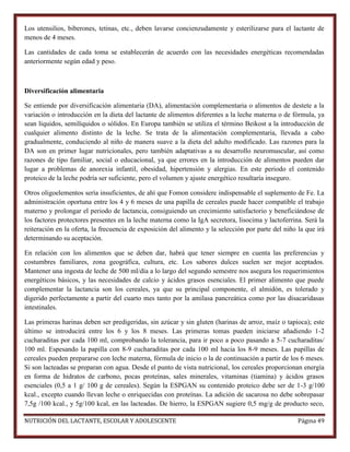 Los utensilios, biberones, tetinas, etc., deben lavarse concienzudamente y esterilizarse para el lactante de
menos de 4 meses.
Las cantidades de cada toma se establecerán de acuerdo con las necesidades energéticas recomendadas
anteriormente según edad y peso.

Diversificación alimentaria
Se entiende por diversificación alimentaria (DA), alimentación complementaria o alimentos de destete a la
variación o introducción en la dieta del lactante de alimentos diferentes a la leche materna o de fórmula, ya
sean líquidos, semilíquidos o sólidos. En Europa también se utiliza el término Beikost a la introducción de
cualquier alimento distinto de la leche. Se trata de la alimentación complementaria, llevada a cabo
gradualmente, conduciendo al niño de manera suave a la dieta del adulto modificado. Las razones para la
DA son en primer lugar nutricionales, pero también adaptativas a su desarrollo neuromuscular, así como
razones de tipo familiar, social o educacional, ya que errores en la introducción de alimentos pueden dar
lugar a problemas de anorexia infantil, obesidad, hipertensión y alergias. En este periodo el contenido
proteico de la leche podría ser suficiente, pero el volumen y ajuste energético resultaría inseguro.
Otros oligoelementos sería insuficientes, de ahí que Fomon considere indispensable el suplemento de Fe. La
administración oportuna entre los 4 y 6 meses de una papilla de cereales puede hacer compatible el trabajo
materno y prolongar el periodo de lactancia, consiguiendo un crecimiento satisfactorio y beneficiándose de
los factores protectores presentes en la leche materna como la IgA secretora, lisocima y lactoferrina. Será la
reiteración en la oferta, la frecuencia de exposición del alimento y la selección por parte del niño la que irá
determinando su aceptación.
En relación con los alimentos que se deben dar, habrá que tener siempre en cuenta las preferencias y
costumbres familiares, zona geográfica, cultura, etc. Los sabores dulces suelen ser mejor aceptados.
Mantener una ingesta de leche de 500 ml/día a lo largo del segundo semestre nos asegura los requerimientos
energéticos básicos, y las necesidades de calcio y ácidos grasos esenciales. El primer alimento que puede
complementar la lactancia son los cereales, ya que su principal componente, el almidón, es tolerado y
digerido perfectamente a partir del cuarto mes tanto por la amilasa pancreática como por las disacaridasas
intestinales.
Las primeras harinas deben ser predigeridas, sin azúcar y sin gluten (harinas de arroz, maíz o tapioca); este
último se introducirá entre los 6 y los 8 meses. Las primeras tomas pueden iniciarse añadiendo 1-2
cucharaditas por cada 100 ml, comprobando la tolerancia, para ir poco a poco pasando a 5-7 cucharaditas/
100 ml. Espesando la papilla con 8-9 cucharaditas por cada 100 ml hacia los 8-9 meses. Las papillas de
cereales pueden prepararse con leche materna, fórmula de inicio o la de continuación a partir de los 6 meses.
Si son lacteadas se preparan con agua. Desde el punto de vista nutricional, los cereales proporcionan energía
en forma de hidratos de carbono, pocas proteínas, sales minerales, vitaminas (tiamina) y ácidos grasos
esenciales (0,5 a 1 g/ 100 g de cereales). Según la ESPGAN su contenido proteico debe ser de 1-3 g/100
kcal., excepto cuando llevan leche o enriquecidas con proteínas. La adición de sacarosa no debe sobrepasar
7,5g /100 kcal., y 5g/100 kcal, en las lacteadas. De hierro, la ESPGAN sugiere 0,5 mg/g de producto seco,
NUTRICIÓN DEL LACTANTE, ESCOLAR Y ADOLESCENTE

Página 49

 