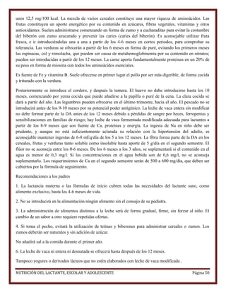 unos 12,5 mg/100 kcal. La mezcla de varios cereales constituye una mayor riqueza de aminoácidos. Las
frutas constituyen un aporte energético por su contenido en azúcares, fibras vegetales, vitaminas y otros
antioxidantes. Suelen administrarse comenzando en forma de zumo y a cucharaditas para evitar la costumbre
del biberón con zumo azucarado y prevenir las caries (caries del biberón). Es aconsejable utilizar fruta
fresca, e ir introduciéndolas una a una a partir de los 4-6 meses en cortos periodos, para comprobar su
tolerancia. Las verduras se ofrecerán a partir de los 6 meses en forma de puré, evitando los primeros meses
las espinacas, col y remolacha, que pueden ser causa de metahemoglobinemia por su contenido en nitratos;
pueden ser introducidas a partir de los 12 meses. La carne aporta fundamentalmente proteínas en un 20% de
su peso en forma de miosina con todos los aminoácidos esenciales.
Es fuente de Fe y vitamina B. Suele ofrecerse en primer lugar el pollo por ser más digerible, de forma cocida
y triturado con la verdura.
Posteriormente se introduce el cordero, y después la ternera. El huevo no debe introducirse hasta los 10
meses, comenzando por yema cocida que puede añadirse a la papilla o puré de la cena. La clara cocida se
dará a partir del año. Las legumbres pueden ofrecerse en el último trimestre, hacia el año. El pescado no se
introducirá antes de los 9-10 meses por su potencial poder antigénico. La leche de vaca entera sin modificar
no debe formar parte de la DA antes de los 12 meses debido a pérdidas de sangre por heces, ferropenias y
sensibilizaciones en familias de riesgo; hay leche de vaca fermentada modificada adecuada para lactantes a
partir de los 8-9 meses que son fuente de Ca, proteínas y energía. La ingesta de Na en niño debe ser
prudente, y aunque no está suficientemente aclarada su relación con la hipertensión del adulto, es
aconsejable mantener ingestas de 6-8 mEq/día de los 5 a los 12 meses. La fibra forma parte de la DA en los
cereales, frutas y verduras tanto soluble como insoluble hasta aporte de 5 g/día en el segundo semestre. El
flúor no se aconseja entre los 0-6 meses. De los 6 meses a los 3 años, se suplementará si el contenido en el
agua es menor de 0,3 mg/l. Si las concentraciones en el agua bebida son de 0,6 mg/l, no se aconseja
suplementarlo. Los requerimientos de Ca en el segundo semestre serán de 500 a 600 mg/día, que deben ser
cubiertos por la fórmula de seguimiento.
Recomendaciones a los padres
1. La lactancia materna o las fórmulas de inicio cubren todas las necesidades del lactante sano, como
alimento exclusivo, hasta los 4-6 meses de vida.
2. No se introducirá en la alimentación ningún alimento sin el consejo de su pediatra.
3. La administración de alimentos distintos a la leche será de forma gradual, firme, sin forzar al niño. El
cambio de un sabor a otro requiere repetidas ofertas.
4. Si toma el pecho, evitará la utilización de tetinas y biberones para administrar cereales o zumos. Los
zumos deberán ser naturales y sin adición de azúcar.
No añadirá sal a la comida durante el primer año.
6. La leche de vaca ni entera ni desnatada se ofrecerá hasta después de los 12 meses.
Tampoco yogures o derivados lácteos que no estén elaborados con leche de vaca modificada .
NUTRICIÓN DEL LACTANTE, ESCOLAR Y ADOLESCENTE

Página 50

 