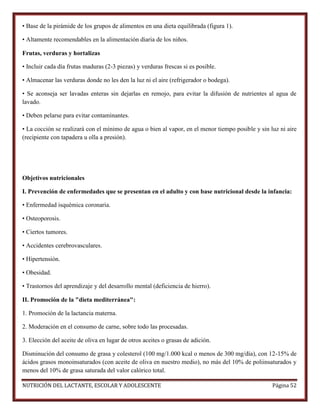 • Base de la pirámide de los grupos de alimentos en una dieta equilibrada (figura 1).
• Altamente recomendables en la alimentación diaria de los niños.
Frutas, verduras y hortalizas
• Incluir cada día frutas maduras (2-3 piezas) y verduras frescas si es posible.
• Almacenar las verduras donde no les den la luz ni el aire (refrigerador o bodega).
• Se aconseja ser lavadas enteras sin dejarlas en remojo, para evitar la difusión de nutrientes al agua de
lavado.
• Deben pelarse para evitar contaminantes.
• La cocción se realizará con el mínimo de agua o bien al vapor, en el menor tiempo posible y sin luz ni aire
(recipiente con tapadera u olla a presión).

Objetivos nutricionales
I. Prevención de enfermedades que se presentan en el adulto y con base nutricional desde la infancia:
• Enfermedad isquémica coronaria.
• Osteoporosis.
• Ciertos tumores.
• Accidentes cerebrovasculares.
• Hipertensión.
• Obesidad.
• Trastornos del aprendizaje y del desarrollo mental (deficiencia de hierro).
II. Promoción de la "dieta mediterránea":
1. Promoción de la lactancia materna.
2. Moderación en el consumo de carne, sobre todo las procesadas.
3. Elección del aceite de oliva en lugar de otros aceites o grasas de adición.
Disminución del consumo de grasa y colesterol (100 mg/1.000 kcal o menos de 300 mg/día), con 12-15% de
ácidos grasos monoinsaturados (con aceite de oliva en nuestro medio), no más del 10% de poliinsaturados y
menos del 10% de grasa saturada del valor calórico total.
NUTRICIÓN DEL LACTANTE, ESCOLAR Y ADOLESCENTE

Página 52

 