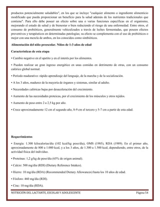 productos potencialmente saludables", en los que se incluye "cualquier alimento o ingrediente alimenticio
modificado que pueda proporcionar un beneficio para la salud además de los nutrientes tradicionales que
contiene". Para ello debe poseer un efecto sobre una o varias funciones específicas en el organismo,
mejorando el estado de salud y de bienestar o bien reduciendo el riesgo de una enfermedad. Entre otros, el
consumo de probióticos, generalmente vehiculizados a través de leches fermentadas, que poseen efectos
preventivos y terapéuticos en determinadas patologías; su efecto se complementa con el uso de prebióticos o
mejor con una mezcla de ambos, en los conocidos como simbióticos.
Alimentación del niño preescolar. Niños de 1-3 años de edad
Características de esta etapa
• Cambio negativo en el apetito y en el interés por los alimentos.
• Pueden realizar un gran ingreso energético en unas comidas en detrimento de otras, con un consumo
calórico global normal.
• Período madurativo: rápido aprendizaje del lenguaje, de la marcha y de la socialización.
• A los 3 años, madurez de la mayoría de órganos y sistemas, similar al adulto.
• Necesidades calóricas bajas por desaceleración del crecimiento.
• Aumento de las necesidades proteicas, por el crecimiento de los músculos y otros tejidos.
• Aumento de peso entre 2 a 2,5 kg por año.
• Crece aproximadamente 12 cm el segundo año, 8-9 cm el tercero y 5-7 cm a partir de esta edad.

Requerimientos
• Energía: 1.300 kilocalorías/día (102 kcal/kg peso/día), OMS (1985), RDA (1989). En el primer año,
aproximadamente de 800 a 1.000 kcal, y a los 3 años, de 1.300 a 1.500 kcal, dependiendo, entre otros, de la
actividad física del individuo.
• Proteínas: 1,2 g/kg de peso/día (65% de origen animal).
• Calcio: 500 mg/día (RDI) (Dietary Reference Intakes).
• Hierro: 10 mg/día (RDA) (Recommended Dietary Allowances) hasta los 10 años de edad.
• Fósforo: 460 mg/día (RDI).
• Cinc: 10 mg/día (RDA).
NUTRICIÓN DEL LACTANTE, ESCOLAR Y ADOLESCENTE

Página 54

 
