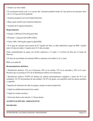 • Tiende a ser más estable.
• El crecimiento lineal es de 5 a 6 cm por año. Aumento ponderal medio de 2 kg anual en los primeros años
y de 4 a 4,5 kg cerca de la pubertad.
• Aumento progresivo de la actividad intelectual.
• Mayor gasto calórico por la práctica deportiva.
• Aumento de la ingesta alimenticia.
Requerimientos
• Energía: 2.000 kcal (70 kcal/kg peso/día)
• Proteínas: 1 g/kg peso/día (OMS, RDA).
• Calcio: 800-1.300 mg/día según la edad (RDI).
• Si el agua de consumo tiene menos de 0,7 mg/litro de flúor, se debe administrar según las RDI 1 mg/día
entre 4-8 años de edad y 2 mg/día entre 9-13 años de edad.
Están contraindicadas las aguas con niveles superiores a 1,5 ppm ( 1,5 g/litro) de flúor por el riesgo de
fluorosis.
• El resto de necesidades de nutrientes RDI se expresan en las tablas I y II, y como
RDA en la tabla III.
Recomendaciones dietéticas
• Distribución dietética: 25% en el desayuno, 30% en la comida, 15% en la merienda y 30% en la cena.
Recalcar que se aconseja el 25% de la distribución calórica en el desayuno.
• Distribución calórica: 50-60% de hidratos de carbono (principalmente complejos y menos de 10 % de
refinados), 10-15% de proteínas de alta calidad y 30-35% de grasas, con equilibrio entre las grasas animales
y vegetales.
• Ingestión de alimentos de todos los grupos, aunque en mayor proporción.
• Vigilar la calidad nutricional de los snacks.
• Vigilar los menús escolares.
• Televisión diaria como máximo 1-2 horas diarias.
ALIMENTACIÓN DEL ADOLESCENTE
Introducción

NUTRICIÓN DEL LACTANTE, ESCOLAR Y ADOLESCENTE

Página 57

 
