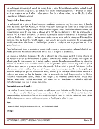 La adolescencia comprende el periodo de tiempo desde el inicio de la maduración puberal hasta el fin del
crecimiento somático. Este periodo, que no tiene unos límites cronológicos precisos, se divide en dos etapas
a efectos prácticos: de los 9 a los 13 años (primera fase de la adolescencia) y de los 14 a los 18 años
(segunda fase de la adolescencia).
Características de esta etapa
La adolescencia es un periodo de crecimiento acelerado con un aumento muy importante tanto de la talla
como de la masa corporal. Además, en relación con el sexo, tiene lugar un cambio en la composición del
organismo variando las proporciones de los tejidos libres de grasa, hueso y músculo fundamentalmente, y el
compartimiento graso. De este modo se adquiere el 40-50% del peso definitivo, el 20% de la talla adulta y
hasta el 50% de la masa esquelética. Los varones experimentan un mayor aumento de la masa magra tanto
en forma absoluta como relativa, y en las mujeres se incrementa, sobre todo, la masa grasa. Estos cambios
tienen un ritmo de desarrollo variable según el individuo, lo que origina un aumento de las necesidades
nutricionales más en relación con la edad biológica que con la cronológica, y en mayor grado en los chicos
que en las chicas.
Estos hechos condicionan un aumento de las necesidades de macro y micronutrientes y la posibilidad de que
puedan producirse deficiencias nutricionales en esta edad si la ingesta no es adecuada.
La conducta y los hábitos alimentarios del niño se adquieren de forma gradual desde la primera infancia, en
un proceso en el que el chico aumenta el control e independencia frente a sus padres hasta llegar a la
adolescencia. En este momento, en el que se concluye, también, la maduración psicológica, se establecen
patrones de conducta individualizados marcados por el aprendizaje previo, aunque muy influidos por el
ambiente, sobre todo por el grupo de amigos y los mensajes de la sociedad en general. Es frecuente que los
adolescentes omitan comidas, sobre todo el desayuno, que consuman gran cantidad de tentempiés, que
muestren preocupación por una alimentación sana y natural, y sin embargo exhiban hábitos absurdos o
erráticos, que tengan un ideal de delgadez excesivo, que manifiesten total despreocupación por hábitos
saludables, consumiendo alcohol, tabaco u otras drogas, y no realizando ejercicio físico. Todos estos
factores condicionan grandes variaciones individuales en las necesidades nutricionales, debiendo
particularizarse en cada caso el consejo nutricional.
Requerimientos nutricionales
Los estudios de requerimientos nutricionales en adolescentes son limitados, estableciéndose las ingestas
recomendadas para este colectivo por extrapolación de los datos obtenidos en niños y adultos. Como las
recomendaciones se indican en función de la edad cronológica, y ésta no coincide en muchos casos con la
edad biológica, muchos autores prefieren expresarlas en función de la talla o el peso.
Agua
Las necesidades de agua se estiman en 1-1,5 ml/kcal metabolizada.
Energía

NUTRICIÓN DEL LACTANTE, ESCOLAR Y ADOLESCENTE

Página 58

 
