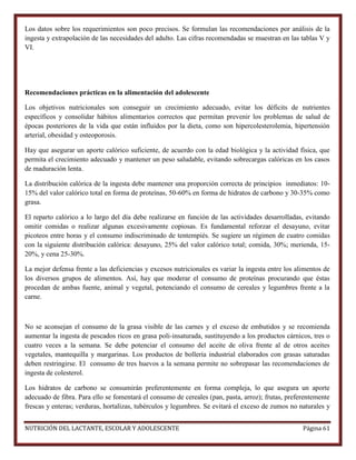 Los datos sobre los requerimientos son poco precisos. Se formulan las recomendaciones por análisis de la
ingesta y extrapolación de las necesidades del adulto. Las cifras recomendadas se muestran en las tablas V y
VI.

Recomendaciones prácticas en la alimentación del adolescente
Los objetivos nutricionales son conseguir un crecimiento adecuado, evitar los déficits de nutrientes
específicos y consolidar hábitos alimentarios correctos que permitan prevenir los problemas de salud de
épocas posteriores de la vida que están influidos por la dieta, como son hipercolesterolemia, hipertensión
arterial, obesidad y osteoporosis.
Hay que asegurar un aporte calórico suficiente, de acuerdo con la edad biológica y la actividad física, que
permita el crecimiento adecuado y mantener un peso saludable, evitando sobrecargas calóricas en los casos
de maduración lenta.
La distribución calórica de la ingesta debe mantener una proporción correcta de principios inmediatos: 1015% del valor calórico total en forma de proteínas, 50-60% en forma de hidratos de carbono y 30-35% como
grasa.
El reparto calórico a lo largo del día debe realizarse en función de las actividades desarrolladas, evitando
omitir comidas o realizar algunas excesivamente copiosas. Es fundamental reforzar el desayuno, evitar
picoteos entre horas y el consumo indiscriminado de tentempiés. Se sugiere un régimen de cuatro comidas
con la siguiente distribución calórica: desayuno, 25% del valor calórico total; comida, 30%; merienda, 1520%, y cena 25-30%.
La mejor defensa frente a las deficiencias y excesos nutricionales es variar la ingesta entre los alimentos de
los diversos grupos de alimentos. Así, hay que moderar el consumo de proteínas procurando que éstas
procedan de ambas fuente, animal y vegetal, potenciando el consumo de cereales y legumbres frente a la
carne.

No se aconsejan el consumo de la grasa visible de las carnes y el exceso de embutidos y se recomienda
aumentar la ingesta de pescados ricos en grasa poli-insaturada, sustituyendo a los productos cárnicos, tres o
cuatro veces a la semana. Se debe potenciar el consumo del aceite de oliva frente al de otros aceites
vegetales, mantequilla y margarinas. Los productos de bollería industrial elaborados con grasas saturadas
deben restringirse. El consumo de tres huevos a la semana permite no sobrepasar las recomendaciones de
ingesta de colesterol.
Los hidratos de carbono se consumirán preferentemente en forma compleja, lo que asegura un aporte
adecuado de fibra. Para ello se fomentará el consumo de cereales (pan, pasta, arroz); frutas, preferentemente
frescas y enteras; verduras, hortalizas, tubérculos y legumbres. Se evitará el exceso de zumos no naturales y
NUTRICIÓN DEL LACTANTE, ESCOLAR Y ADOLESCENTE

Página 61

 
