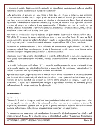 el consumo de hidratos de carbono simples, presentes en los productos industrializados, dulces, o añadidos
en forma de azúcar a los alimentos en el propio medio familiar.
Debe potenciarse el consumo de agua frente a todo tipo de bebidas y refrescos, que contienen
exclusivamente hidratos de carbono simples y diversos aditivos. Hay que procurar que la dieta sea variada,
con vistas a proporcionar un correcto aporte de vitaminas y oligoelementos. Como fuente de vitaminas
liposolubles se debe fomentar el consumo de hortalizas y verduras, en particular las de hoja verde, los aceites
vegetales, el huevo y los productos lácteos no descremados. El hígado es muy rico en vitamina A. Las
distintas vitaminas hidrosolubles se encuentran en muy diversas fuentes: verduras, hortalizas, frutas, cereales
no refinados, carnes, derivados lácteos y frutos secos.
Para cubrir las necesidades de calcio es necesario un aporte de leche o derivados en cantidad superior a 500700 ml/día. El consumo de carnes, principalmente rojas, es una magnífica fuente de hierro de fácil
absorción, mientras que en las verduras, hortalizas y cereales la biodisponibilidad es mucho menor, aunque
puede mejorarse por el consumo simultáneo de alimentos ricos en ácido ascórbico (frutas y verduras).
El consumo de productos marinos, o en su defecto de sal suplementada, impide el déficit de yodo. El
ingreso adecuado de flúor, principalmente a través de las aguas de bebida, junto a otros factores (evitar
alimentos cariógenos e higiene dental) disminuye la incidencia de caries.
El consumo excesivo de sal se ha relacionado con el desarrollo de hipertensión en individuos predispuestos,
por lo que se recomiendan ingestas moderadas, evitando los alimentos salados y el hábito de añadir sal a las
comidas.
La pirámide de alimentos, publicada en 1992, es un medio sencillo para enseñar buenas prácticas dietéticas
en la consulta médica, pues clasifica los alimentos en grupos fáciles de comprender y recomienda servir
raciones de cada uno para lograr los objetivos señalados anteriormente.
Aplicada al adolescente, se puede modificar en relación con los hábitos y costumbres de un área determinada
y en el caso de nuestro medio adaptarla a la dieta mediterránea. La base representa los alimentos que hay que
consumir en mayor cantidad para asegurar un correcto aporte energético sin riesgos, y según se va
ascendiendo, la ingesta se va limitando para conseguir el equilibrio de nutrientes. Es importante que los
padres participen del consejo nutricional del adolescente.

Nutrición enteral
Introducción
El desarrollo de técnicas de soporte nutricional ha mejorado la calidad de vida de muchos pacientes, sobre
todo de aquellos que son portadores de enfermedad crónica y que van a ser sometidos a técnicas de
diagnóstico y tratamiento agresivos o en los que no es posible mantener un adecuado aporte de nutrientes
mediante la alimentación oral existiendo un decalaje entre los aportes y los requerimientos.
En los pacientes que padecen una enfermedad crónica, la repercusión del decalaje aportes/ necesidades en el
estado nutricional depende de: la situación previa, la intensidad del decalaje y la capacidad de adaptación
NUTRICIÓN DEL LACTANTE, ESCOLAR Y ADOLESCENTE

Página 62

 