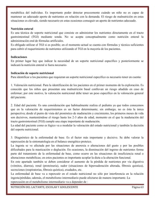 metabólica del individuo. Es importante poder detectar precozmente cuándo un niño no es capaz de
mantener un adecuado aporte de nutrientes en relación con la demanda. El riesgo de malnutrición en estas
situaciones es elevado, siendo necesario en estas ocasiones conseguir un aporte de nutrientes adecuado.
Nutrición enteral
Es una técnica de soporte nutricional que consiste en administrar los nutrientes directamente en el tracto
gastrointestinal (TGI) mediante sonda. No se acepta conceptualmente como nutrición enteral la
administración oral de fórmulas artificiales.
Es obligado utilizar el TGI si es posible; en el momento actual se cuenta con fórmulas y técnica suficientes
para cubrir el requerimiento de nutrientes utilizando el TGI en la mayoría de los pacientes.
Indicaciones
En primer lugar hay que indicar la necesidad de un soporte nutricional específico y posteriormente se
indicará la nutrición enteral si fuera necesario.
Indicación de soporte nutricional
Para identificar a los pacientes que requieran un soporte nutricional específico es necesario tener en cuenta:
1. Valoración nutricional. Para la identificación de los pacientes en el primer momento de la exploración. Es
conocido que los niños que presentan una malnutrición basal conllevan un riesgo añadido en caso de
enfermar; por este motivo, la valoración nutricional debe tener un peso específico en la valoración general
del paciente.
2. Edad del paciente. Es una consideración que habitualmente realiza el pediatra ya que todos conocemos
que en la valoración de requerimientos es un factor determinante; sin embargo, no es ésta la única
perspectiva; desde el punto de vista del pronóstico de maduración y crecimiento, los primeros meses de vida
son decisivos, manteniéndose el riesgo hasta los 2-3 años de edad, momento en el que la maduración del
tracto gastrointestinal (TGI) cumple una etapa importante de maduración.
La edad del paciente como es lógico va a modular la valoración del estado nutricional y también la decisión
del soporte nutricional.
3. Diagnóstico de la enfermedad de base. Es el factor más importante y decisivo. Se debe valorar la
repercusión de la sintomatología en el balance energético proteico.
La ingesta se ve afectada por las situaciones de anorexia o alteraciones del gusto y por las posibles
dificultades para la masticación o deglución. En ocasiones, la disminución del ingreso de nutrientes forma
parte del tratamiento de la enfermedad de base, como ocurre en las situaciones de insuficiencia renal o
alteraciones metabólicas; en estos pacientes es importante acoplar la dieta a la alteración funcional.
En este apartado también se deben considerar el aumento de la pérdida de nutrientes por vía digestiva
(vómitos, diarrea), renal (proteinuria), sudor (situaciones de hipersudoración alterada, fibrosis quística),
secreciones (respiratorias, fibrosis quística), exudados, etc.
La enfermedad de base va a repercutir en el estado nutricional no sólo por interferencia en la relación
ingesta/pérdidas; además, el metabolismo intermediario puede afectarse de manera importante. La
repercusión en el metabolismo intermediario va a depender de :
NUTRICIÓN DEL LACTANTE, ESCOLAR Y ADOLESCENTE

Página 63

 