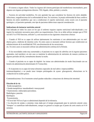 — El sistema u órgano afecto. Todos los órganos del sistema participan del metabolismo intermediario, pero
algunos son órganos protagonistas directos: TGI, hígado, riñón, pulmón y corazón.
— Factores de actividad metabólica. En este apartado hay que considerar los factores de estrés añadido:
infecciones, reagudizaciones de la enfermedad de base. En ocasiones, la propia enfermedad de base conlleva
factores de estrés metabólico que van a condicionar el soporte nutricional, como ocurre con el paciente
quirúrgico y el paciente quemado; este tipo de pacientes deben tener especial consideración.
Indicaciones de instaurar nutrición enteral
Está indicada en todos los casos en los que el enfermo requiere soporte nutricional individualizado y no
ingiere los nutrientes necesarios para cubrir sus requerimientos. Esta vía se debe utilizar siempre que el TGI
sea útil ("si el TGI funciona, utilízalo") y será necesaria en las siguientes situaciones clínicas:
— Cuando el TGI no es capaz de utilizar óptimamente los nutrientes si son administrados por vía oral:
diarrea grave, síndrome de intestino corto. En estos casos es necesario utilizar técnicas que condicionen un
enlentecimiento de la motilidad del TGI, una disminución de las secreciones,
etc. En estos casos es necesario utilizar una administración continua de la fórmula.
— Si las necesidades están muy aumentadas y el paciente no es capaz de cubrirlas con la ingesta (pacientes
quemados, mal nutridos); en este caso se mantiene la administración de nutrientes de manera continua en
algunos periodos del día, normalmente durante la noche.
— Cuando el paciente no es capaz de deglutir: las tomas son administradas de modo fraccionado con un
horario de administración determinado (4-5 tomas/día).
— Si el paciente no es capaz de tomar alimentos especiales de mal sabor e imprescindibles
(aminoacidopatías) o no puede tener tiempos prolongados de ayuno: glucogenosis, alteraciones en la
oxidación de los ácidos grasos.
Contraindicaciones. En el momento actual quedan reducidas a situaciones de obstrucción intestinal.
Elección de la vía
Sonda nasogástrica.
• Sonda transpilórica: nasoduodenal o nasoyeyunal.
• Gastrostomía: endoscópica percutánea.
Radiológica: punción.
Quirúrgica.
Yeyunostomía.
• El nivel del TGI en el que se administrará depende de la tolerancia.
• La elección de sondas u ostomías viene dada por el tiempo programado para la nutrición enteral; estos
"tiempos" se cuantifican individualmente, aunque en general se acepta que el punto de corte estaría en 8-10
semanas.
NUTRICIÓN DEL LACTANTE, ESCOLAR Y ADOLESCENTE

Página 64

 