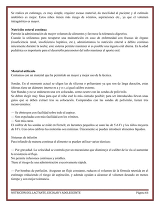 Se realiza en estómago, es muy simple, requiere escaso material, da movilidad al paciente y el estímulo
anabólico es mejor. Estos niños tienen más riesgo de vómitos, aspiraciones etc., ya que el volumen
intragástrico es mayor.
Nutrición enteral continua
Permite la administración de mayor volumen de alimentos y favorece la tolerancia digestiva.
Cuando la utilizamos para recuperar una malnutrición en caso de enfermedad con fracaso de órgano
(insuficiencia renal, insuficiencia hepática, etc.), administramos la nutrición enteral a débito continuo
únicamente durante la noche; este sistema permite mantener si es posible una ingesta oral diurna. En la edad
pediátrica es importante para el desarrollo psicomotor del niño mantener el aporte oral.

Material utilizado
Contamos con un material que ha permitido un mayor y mejor uso de la técnica.
Sondas. En el momento actual se eligen las de silicona o poliuretano ya que son de larga duración, estas
últimas tiene un diámetro interno m a y o r, a igual calibre externo.
Son blandas y no se endurecen una vez colocadas, como ocurre con las sondas de polivinilo.
Se deben elegir muy finas para que el niño esté lo más cómodo posible; para ser introducidas llevan unas
guías que se deben extraer tras su colocación. Comparadas con las sondas de polivinilo, tienen tres
inconvenientes:
— Se obstruyen con facilidad sobre todo al aspirar.
— Son expulsadas con más facilidad con los vómitos.
— Son más caras.
El calibre de las sondas se mide en French; en lactantes pequeños se usan las de 5-6 Fr y los niños mayores
de 8 Fr. Con estos calibres las molestias son mínimas. Únicamente se pueden introducir alimentos líquidos.
Sistemas de infusión
Para infundir de manera continua el alimento se pueden utilizar varias técnicas:
— Por gravedad. La velocidad se controla por un mecanismo que disminuye el calibre de la vía al aumentar
la resistencia al flujo.
No permite infusiones continuas y estables.
Tiene el riesgo de una administración excesivamente rápida.
— Por bombas de perfusión. Aseguran un flujo constante, reducen el volumen de la fórmula retenida en el
estómago reduciendo el riesgo de aspiración, y además ayudan a alcanzar el volumen deseado en menos
tiempo y con mejor tolerancia.

NUTRICIÓN DEL LACTANTE, ESCOLAR Y ADOLESCENTE

Página 66

 