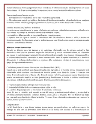 Tienen sistemas de alarma que permiten mayor comodidad de administración; las más importantes son las de
fuerza-batería y la de vacío-obstrucción. Su uso es necesario cuando la administración es continua.
Hay varias clases de bombas, según:
— Tipo de infusión: volumétricas (ml/h) o no volumétrica (gotas/min).
— Mecanismos de control: peristálticas. Perfunden el líquido presionando y relajando el sistema, mediante
un rodillo circular o rotor de jeringa cuyo émbolo es accionado por un motor de velocidad variable.
Sistemas de conexión y depósito de fórmula
Los sistemas de conexión entre la sonda y la bomba normalmente están diseñados para ser utilizados con
cada bomba. No siempre es necesario cambiar diariamente un sistema.
Los cuidadores deben aprender su correcta utilización y mantenimiento.
El depósito debe ser capaz de contener la fórmula que deba ser administrada durante la noche, o durante un
tiempo prolongado. En el momento actual la tendencia es que cada fórmula venga en un envase que se puede
conectar a un sistema de infusión.
Nutrición enteral domiciliaria
Durante los últimos años, las técnicas y los materiales relacionados con la nutrición enteral se han
desarrollado tanto que han permitido ampliar las indicaciones y reducir las complicaciones, de tal manera
que cuando el paciente requiere una nutrición enteral de modo prolongado, si su situación clínica es estable y
su enfermedad de base está controlada, se puede mantener dicha forma de soporte nutricional en el domicilio
del paciente. El pediatra extrahospitalario en ocasiones debe participar en este tipo de nutrición enteral como
apoyo del seguimiento hospitalario.
Condiciones para realizar una alimentación enteral domiciliaria (NED)
Cuando ya no está justificado que el paciente deba estar ingresado en el Hospital porque clínicamente está
estabilizado, puede continuar con alimentación artificial enteral en su domicilio (figura 2). Para que esta
forma de soporte nutricional se lleve a cabo de modo seguro y efectivo, es necesario valorar detenidamente
no sólo las necesidades médicas, sociales, psicológicas y financieras de la familia; el enfermo también debe
ser evaluado cuidadosamente teniendo en cuenta determinados criterios de selección:
1. Tolerancia demostrada a la terapia nutricional prescrita.
2. Voluntad y habilidad de la persona encargada de cuidar al niño.
3. La certeza de que el paciente se beneficiará de una terapia continuada.
Antes del alta, la cuidadora será instruida acerca del manejo y posibles complicaciones, y se acordará la
cobertura del material necesario (sistemas, bombas, sondas, etc.). El programa debe ser diseñado de modo
que concuerde con el estilo de vida de la familia. El control deben efectuarlo profesionales que conozcan la
técnica, manejo y complicaciones.
Complicaciones
La NE domiciliaria es una técnica bastante segura porque las complicaciones no suelen ser graves, sin
embargo no está libre de problemas, sobre todo si no se maneja con cuidado o la monitorización es
NUTRICIÓN DEL LACTANTE, ESCOLAR Y ADOLESCENTE

Página 67

 