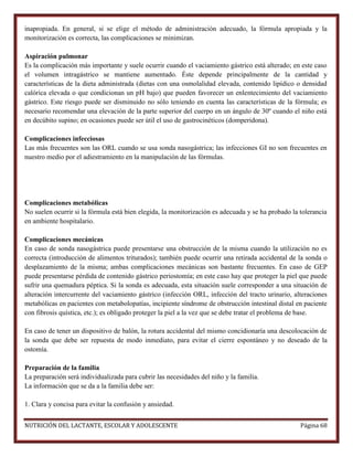 inapropiada. En general, si se elige el método de administración adecuado, la fórmula apropiada y la
monitorización es correcta, las complicaciones se minimizan.
Aspiración pulmonar
Es la complicación más importante y suele ocurrir cuando el vaciamiento gástrico está alterado; en este caso
el volumen intragástrico se mantiene aumentado. Éste depende principalmente de la cantidad y
características de la dieta administrada (dietas con una osmolalidad elevada, contenido lipídico o densidad
calórica elevada o que condicionan un pH bajo) que pueden favorecer un enlentecimiento del vaciamiento
gástrico. Este riesgo puede ser disminuido no sólo teniendo en cuenta las características de la fórmula; es
necesario recomendar una elevación de la parte superior del cuerpo en un ángulo de 30º cuando el niño está
en decúbito supino; en ocasiones puede ser útil el uso de gastrocinéticos (domperidona).
Complicaciones infecciosas
Las más frecuentes son las ORL cuando se usa sonda nasogástrica; las infecciones GI no son frecuentes en
nuestro medio por el adiestramiento en la manipulación de las fórmulas.

Complicaciones metabólicas
No suelen ocurrir si la fórmula está bien elegida, la monitorización es adecuada y se ha probado la tolerancia
en ambiente hospitalario.
Complicaciones mecánicas
En caso de sonda nasogástrica puede presentarse una obstrucción de la misma cuando la utilización no es
correcta (introducción de alimentos triturados); también puede ocurrir una retirada accidental de la sonda o
desplazamiento de la misma; ambas complicaciones mecánicas son bastante frecuentes. En caso de GEP
puede presentarse pérdida de contenido gástrico periostomía; en este caso hay que proteger la piel que puede
sufrir una quemadura péptica. Si la sonda es adecuada, esta situación suele corresponder a una situación de
alteración intercurrente del vaciamiento gástrico (infección ORL, infección del tracto urinario, alteraciones
metabólicas en pacientes con metabolopatías, incipiente síndrome de obstrucción intestinal distal en paciente
con fibrosis quística, etc.); es obligado proteger la piel a la vez que se debe tratar el problema de base.
En caso de tener un dispositivo de balón, la rotura accidental del mismo concidionaría una descolocación de
la sonda que debe ser repuesta de modo inmediato, para evitar el cierre espontáneo y no deseado de la
ostomía.
Preparación de la familia
La preparación será individualizada para cubrir las necesidades del niño y la familia.
La información que se da a la familia debe ser:
1. Clara y concisa para evitar la confusión y ansiedad.
NUTRICIÓN DEL LACTANTE, ESCOLAR Y ADOLESCENTE

Página 68

 
