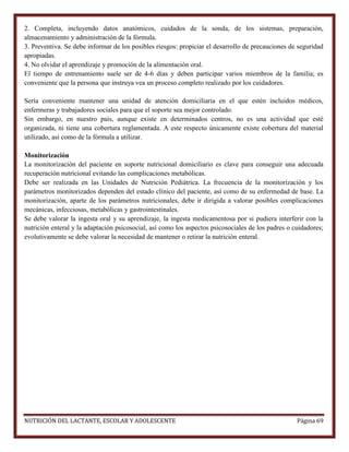 2. Completa, incluyendo datos anatómicos, cuidados de la sonda, de los sistemas, preparación,
almacenamiento y administración de la fórmula.
3. Preventiva. Se debe informar de los posibles riesgos: propiciar el desarrollo de precauciones de seguridad
apropiadas.
4. No olvidar el aprendizaje y promoción de la alimentación oral.
El tiempo de entrenamiento suele ser de 4-6 días y deben participar varios miembros de la familia; es
conveniente que la persona que instruya vea un proceso completo realizado por los cuidadores.
Sería conveniente mantener una unidad de atención domiciliaria en el que estén incluidos médicos,
enfermeras y trabajadores sociales para que el soporte sea mejor controlado.
Sin embargo, en nuestro país, aunque existe en determinados centros, no es una actividad que esté
organizada, ni tiene una cobertura reglamentada. A este respecto únicamente existe cobertura del material
utilizado, así como de la fórmula a utilizar.
Monitorización
La monitorización del paciente en soporte nutricional domiciliario es clave para conseguir una adecuada
recuperación nutricional evitando las complicaciones metabólicas.
Debe ser realizada en las Unidades de Nutrición Pediátrica. La frecuencia de la monitorización y los
parámetros monitorizados dependen del estado clínico del paciente, así como de su enfermedad de base. La
monitorización, aparte de los parámetros nutricionales, debe ir dirigida a valorar posibles complicaciones
mecánicas, infecciosas, metabólicas y gastrointestinales.
Se debe valorar la ingesta oral y su aprendizaje, la ingesta medicamentosa por si pudiera interferir con la
nutrición enteral y la adaptación psicosocial, así como los aspectos psicosociales de los padres o cuidadores;
evolutivamente se debe valorar la necesidad de mantener o retirar la nutrición enteral.

NUTRICIÓN DEL LACTANTE, ESCOLAR Y ADOLESCENTE

Página 69

 