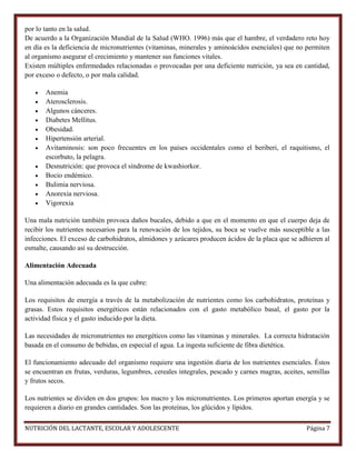 por lo tanto en la salud.
De acuerdo a la Organización Mundial de la Salud (WHO. 1996) más que el hambre, el verdadero reto hoy
en día es la deficiencia de micronutrientes (vitaminas, minerales y aminoácidos esenciales) que no permiten
al organismo asegurar el crecimiento y mantener sus funciones vitales.
Existen múltiples enfermedades relacionadas o provocadas por una deficiente nutrición, ya sea en cantidad,
por exceso o defecto, o por mala calidad.













Anemia
Aterosclerosis.
Algunos cánceres.
Diabetes Mellitus.
Obesidad.
Hipertensión arterial.
Avitaminosis: son poco frecuentes en los países occidentales como el beriberi, el raquitismo, el
escorbuto, la pelagra.
Desnutrición: que provoca el síndrome de kwashiorkor.
Bocio endémico.
Bulimia nerviosa.
Anorexia nerviosa.
Vigorexia

Una mala nutrición también provoca daños bucales, debido a que en el momento en que el cuerpo deja de
recibir los nutrientes necesarios para la renovación de los tejidos, su boca se vuelve más susceptible a las
infecciones. El exceso de carbohidratos, almidones y azúcares producen ácidos de la placa que se adhieren al
esmalte, causando así su destrucción.
Alimentación Adecuada
Una alimentación adecuada es la que cubre:
Los requisitos de energía a través de la metabolización de nutrientes como los carbohidratos, proteínas y
grasas. Estos requisitos energéticos están relacionados con el gasto metabólico basal, el gasto por la
actividad física y el gasto inducido por la dieta.
Las necesidades de micronutrientes no energéticos como las vitaminas y minerales. La correcta hidratación
basada en el consumo de bebidas, en especial el agua. La ingesta suficiente de fibra dietética.
El funcionamiento adecuado del organismo requiere una ingestión diaria de los nutrientes esenciales. Éstos
se encuentran en frutas, verduras, legumbres, cereales integrales, pescado y carnes magras, aceites, semillas
y frutos secos.
Los nutrientes se dividen en dos grupos: los macro y los micronutrientes. Los primeros aportan energía y se
requieren a diario en grandes cantidades. Son las proteínas, los glúcidos y lípidos.
NUTRICIÓN DEL LACTANTE, ESCOLAR Y ADOLESCENTE

Página 7

 