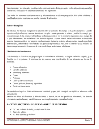 Las vitaminas y los minerales constituyen los micronutrientes. Están presentes en los alimentos en pequeñas
cantidades y son decisivos en el funcionamiento del organismo.
Casi todos los alimentos contienen macro y micronutrientes en diversa proporción. Una dieta saludable y
equilibrada consiste en comer una amplia variedad de alimentos.

Balance Energético
Se entiende por balance energético la relación entre el consumo de energía y el gasto energético. Cuando
ingerimos algún alimento estamos obteniendo energía, cuando gastamos la misma cantidad de energía que
consumimos en el día, estamos hablando de un balance positivo, por lo contrario si gastamos más energía de
la que consumimos, nos referimos a un balance negativo. Existen ciertas situaciones donde es necesario
tener un balance positivo, por ejemplo en el embarazo, lactancia, infancia adolescencia o cuando por algún
padecimiento, enfermedad, o lesión hubo una pérdida importante de peso. Por el contrario es de desearse un
balance negativo cuando el aumento de peso puede llegar a niveles no saludables.
Clasificación de los alimentos
Los alimentos se clasifican en grupos según su contenido en nutrientes, su origen (animal o vegetal), y su
función en el organismo. A continuación se presenta una clasificación de los alimentos en forma de
pirámide.









Grupos alimentos.
Cereales y féculas
Verduras y hortalizas
Frutas
Proteínas
Leche y derivados lácteos
Carnes, pescado, huevos y legumbres
Aceites y frutos secos

Es conveniente ingerir a diario alimentos de estos seis grupos para conseguir un equilibrio adecuado en la
alimentación.
Existen una serie de alimentos y bebidas como el azúcar, la sal, los productos azucarados, las bebidas
refrescantes, estimulantes y alcohólicas, que son complementarios y se deben limitar.
RACIONES RECOMENDADAS DE CADA GRUPO DE ALIMENTOS
 De 2 a 4 raciones de leche y/o derivados lácteos
 2 para los adultos
 2-3 para los niños y ancianos
NUTRICIÓN DEL LACTANTE, ESCOLAR Y ADOLESCENTE

Página 8

 