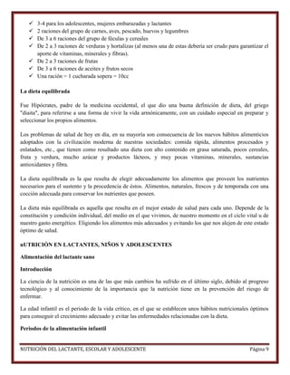 




3-4 para los adolescentes, mujeres embarazadas y lactantes
2 raciones del grupo de carnes, aves, pescado, huevos y legumbres
De 3 a 6 raciones del grupo de féculas y cereales
De 2 a 3 raciones de verduras y hortalizas (al menos una de estas debería ser crudo para garantizar el
aporte de vitaminas, minerales y fibras).
 De 2 a 3 raciones de frutas
 De 3 a 6 raciones de aceites y frutos secos
 Una ración = 1 cucharada sopera = 10cc
La dieta equilibrada
Fue Hipócrates, padre de la medicina occidental, el que dio una buena definición de dieta, del griego
"diaita", para referirse a una forma de vivir la vida armónicamente, con un cuidado especial en preparar y
seleccionar los propios alimentos.
Los problemas de salud de hoy en día, en su mayoría son consecuencia de los nuevos hábitos alimenticios
adoptados con la civilización moderna de nuestras sociedades: comida rápida, alimentos procesados y
enlatados, etc., que tienen como resultado una dieta con alto contenido en grasa saturada, pocos cereales,
fruta y verdura, mucho azúcar y productos lácteos, y muy pocas vitaminas, minerales, sustancias
antioxidantes y fibra.
La dieta equilibrada es la que resulta de elegir adecuadamente los alimentos que proveen los nutrientes
necesarios para el sustento y la procedencia de éstos. Alimentos, naturales, frescos y de temporada con una
cocción adecuada para conservar los nutrientes que poseen.
La dieta más equilibrada es aquella que resulta en el mejor estado de salud para cada uno. Depende de la
constitución y condición individual, del medio en el que vivimos, de nuestro momento en el ciclo vital u de
nuestro gasto energético. Eligiendo los alimentos más adecuados y evitando los que nos alejen de este estado
óptimo de salud.
nUTRICIÓN EN LACTANTES, NIÑOS Y ADOLESCENTES
Alimentación del lactante sano
Introducción
La ciencia de la nutrición es una de las que más cambios ha sufrido en el último siglo, debido al progreso
tecnológico y al conocimiento de la importancia que la nutrición tiene en la prevención del riesgo de
enfermar.
La edad infantil es el periodo de la vida crítico, en el que se establecen unos hábitos nutricionales óptimos
para conseguir el crecimiento adecuado y evitar las enfermedades relacionadas con la dieta.
Periodos de la alimentación infantil

NUTRICIÓN DEL LACTANTE, ESCOLAR Y ADOLESCENTE

Página 9

 