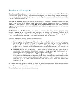 Estudiar en el Extranjerou
Estudiar en el Extranjerou is a very wonderful life time experience of any student. It’s like a dream
comes true for students who wish to pursue studies abroad. One gains a lot of insights like learning
new language, better way of study, exposure to world politics and personal experience about the
culture and peoples of that country.
Estudiar en el Extranjerou offers wonderful opportunity to students to specialize in their particular
skills. After completion of course, many students get career advancement as they get varied
exposure in the corporate world. By Estudiar en el Extranjerou students gets better practical
exposure to promote and utilize his/her talent. It also helps them gather relevant skills for career
development.
For Estudiar en el Extranjerou, you have to choose the study abroad program very
smarty. Estudiar en el Extranjerou is the temptation for most of the students. Students get a
number of opportunities which is not available in the home country. Also study abroad programs
make a way for meeting new people and getting exposure to new opportunities.
Here are some points on why one should study abroad:





Knowledge of New Language: All we know that the English is the International language
but when we go abroad for study in a particular country, that country has a national
language. So, the first priority is given to the local language of the country then second
comes English. Hence it becomes imperative for the student to learn the local language of
that country.
Practical Approach of Study: Taking a practical approach toward the goal makes students
successful. Some countries, it’s a free to work while studying and gain the income. It can
reduce the expense of the students and makes them independent.
Career Enhancement: Estudiar en el Extranjerou and gaining relevant knowledge is the
most important aspect from the career point of view of a student. Getting a degree from a
reputed school abroad adds as a bonus to your curriculum viate. It makes a difference in
getting a job or in career development fields and makes you a better employee in the
corporate world.

A lifetime experience: Going abroad for study is a lifetime experience. Meeting new people,
learning about their culture etc makes a student versatile.
Article Reference :- Estudiar en el Extranjerou

 