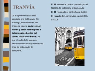 TRANVÍA El  28  -recorre el centro, pasando por el Castillo, la Catedral y el Barrio Alto El  15  -va desde el centro hasta Belém El  horario  de Los tranvías es de 6:00h a 1:00h L a imagen de Lisboa está asociada a la del tranvía. Sin embargo, curiosamente, las líneas de tranvía  cada vez son menos y están restringidas a determinados barrios del centro histórico o Belém , ya que al norte de la plaza de Restauradores no hay ni una sola línea de este medio de transporte. 