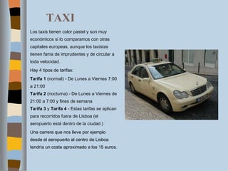 TAXI Los taxis tienen color pastel y son muy económicos si lo comparamos con otras capitales europeas, aunque los taxistas tienen fama de imprudentes y de circular a toda velocidad. Hay 4 tipos de tarifas: Tarifa 1  (normal) - De Lunes a Viernes 7:00 a 21:00  Tarifa 2  (nocturna) - De Lunes a Viernes de 21:00 a 7:00 y fines de semana Tarifa 3  y  Tarifa 4  - Estas tarifas se aplican para recorridos fuera de Lisboa (el aeropuerto está dentro de la ciudad.) Una carrera que nos lleve por ejemplo desde el aeropuerto al centro de Lisboa tendría un coste aproximado a los 15 euros. 