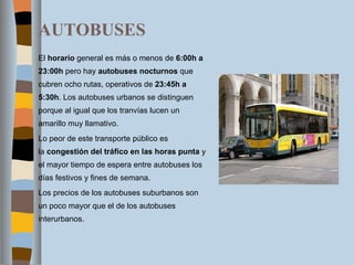 AUTOBUSES El  horario  general es más o menos de  6:00h a 23:00h  pero hay  autobuses nocturnos  que cubren ocho rutas, operativos de  23:45h a 5:30h . Los autobuses urbanos se distinguen porque al igual que los tranvías lucen un amarillo muy llamativo. Lo peor de este transporte público es la  congestión del tráfico en las horas punta  y el mayor tiempo de espera entre autobuses los días festivos y fines de semana. Los precios de los autobuses suburbanos son un poco mayor que el de los autobuses interurbanos. 