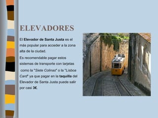 ELEVADORES El  Elevador de Santa Justa  es el más popular para acceder a la zona alta de la ciudad. Es recomendable pagar estos sistemas de transporte con tarjetas   como la " Siete Colinas " o la " Lisboa Card " ya que pagar en la  taquilla  del Elevador de Santa Justa puede salir por casi  3€ . 
