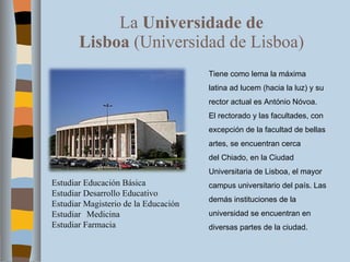 La  Universidade de Lisboa  (Universidad de Lisboa) Tiene como lema la máxima latina ad lucem (hacia la luz) y su rector actual es António Nóvoa. El rectorado y las facultades, con excepción de la facultad de bellas artes, se encuentran cerca del Chiado, en la Ciudad Universitaria de Lisboa, el mayor campus universitario del país. Las demás instituciones de la universidad se encuentran en diversas partes de la ciudad. Estudiar Educación Básica Estudiar Desarrollo Educativo Estudiar Magisterio de la Educación Estudiar  Medicina Estudiar Farmacia 